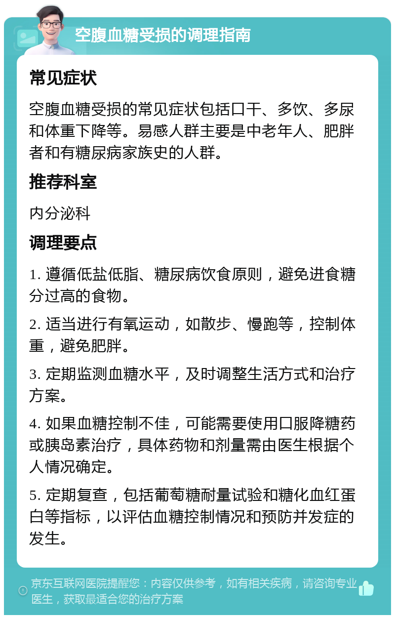 空腹血糖受损的调理指南 常见症状 空腹血糖受损的常见症状包括口干、多饮、多尿和体重下降等。易感人群主要是中老年人、肥胖者和有糖尿病家族史的人群。 推荐科室 内分泌科 调理要点 1. 遵循低盐低脂、糖尿病饮食原则，避免进食糖分过高的食物。 2. 适当进行有氧运动，如散步、慢跑等，控制体重，避免肥胖。 3. 定期监测血糖水平，及时调整生活方式和治疗方案。 4. 如果血糖控制不佳，可能需要使用口服降糖药或胰岛素治疗，具体药物和剂量需由医生根据个人情况确定。 5. 定期复查，包括葡萄糖耐量试验和糖化血红蛋白等指标，以评估血糖控制情况和预防并发症的发生。