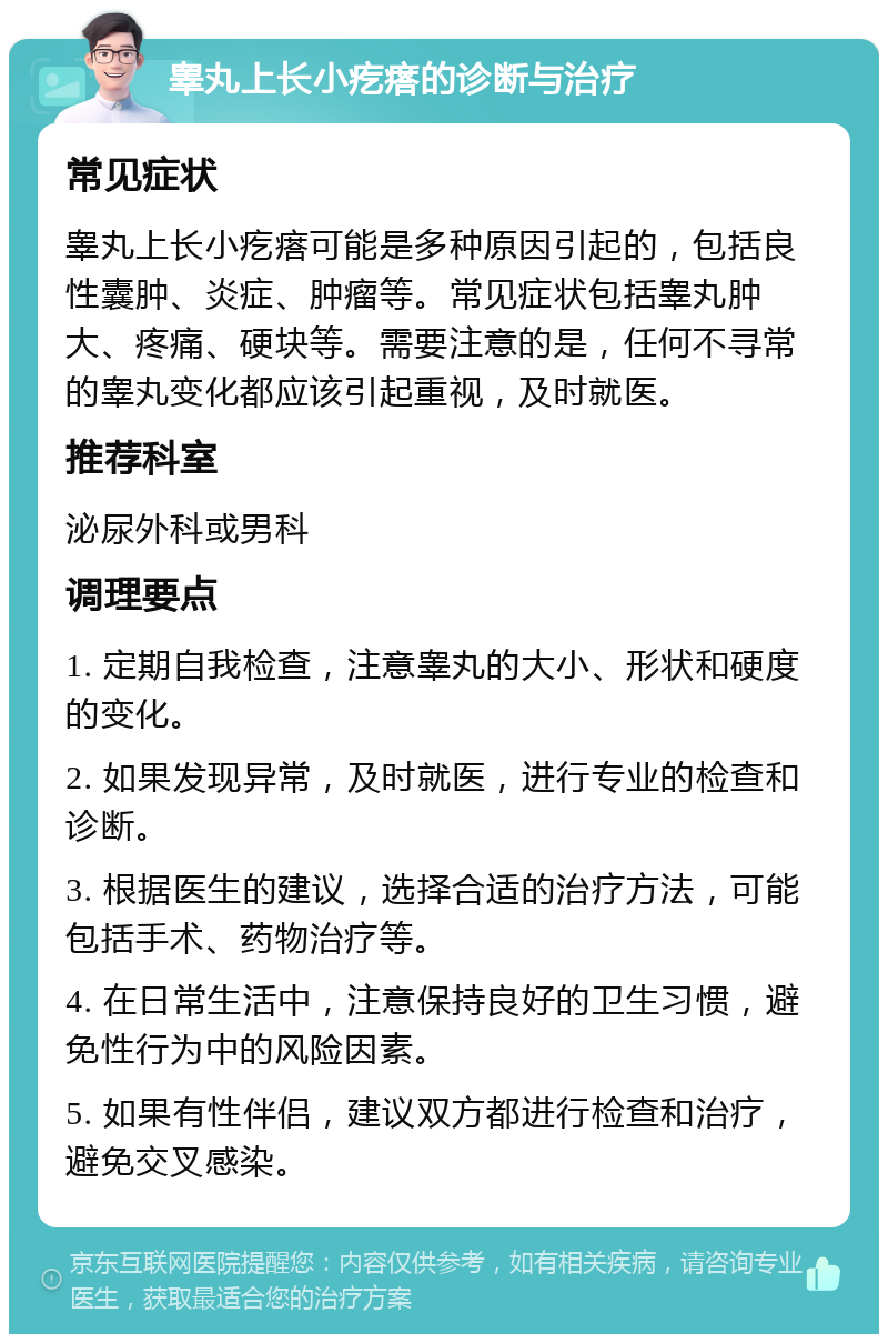 睾丸上长小疙瘩的诊断与治疗 常见症状 睾丸上长小疙瘩可能是多种原因引起的，包括良性囊肿、炎症、肿瘤等。常见症状包括睾丸肿大、疼痛、硬块等。需要注意的是，任何不寻常的睾丸变化都应该引起重视，及时就医。 推荐科室 泌尿外科或男科 调理要点 1. 定期自我检查，注意睾丸的大小、形状和硬度的变化。 2. 如果发现异常，及时就医，进行专业的检查和诊断。 3. 根据医生的建议，选择合适的治疗方法，可能包括手术、药物治疗等。 4. 在日常生活中，注意保持良好的卫生习惯，避免性行为中的风险因素。 5. 如果有性伴侣，建议双方都进行检查和治疗，避免交叉感染。