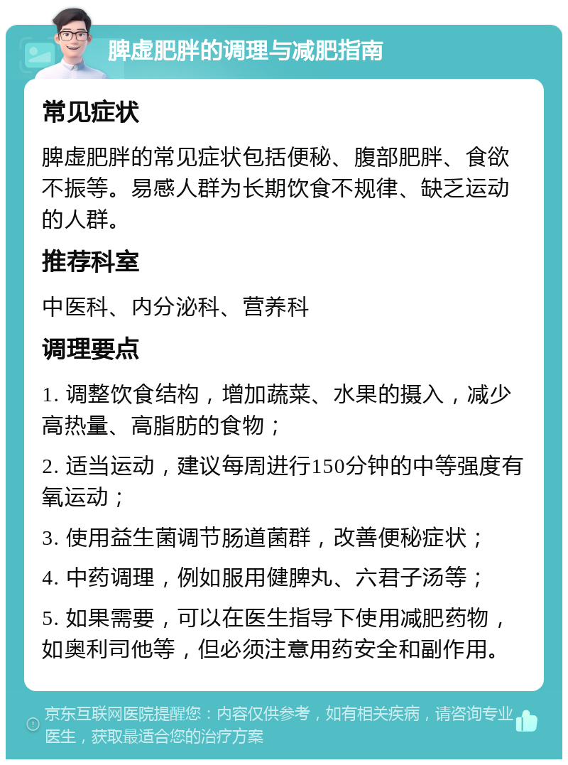 脾虚肥胖的调理与减肥指南 常见症状 脾虚肥胖的常见症状包括便秘、腹部肥胖、食欲不振等。易感人群为长期饮食不规律、缺乏运动的人群。 推荐科室 中医科、内分泌科、营养科 调理要点 1. 调整饮食结构，增加蔬菜、水果的摄入，减少高热量、高脂肪的食物； 2. 适当运动，建议每周进行150分钟的中等强度有氧运动； 3. 使用益生菌调节肠道菌群，改善便秘症状； 4. 中药调理，例如服用健脾丸、六君子汤等； 5. 如果需要，可以在医生指导下使用减肥药物，如奥利司他等，但必须注意用药安全和副作用。