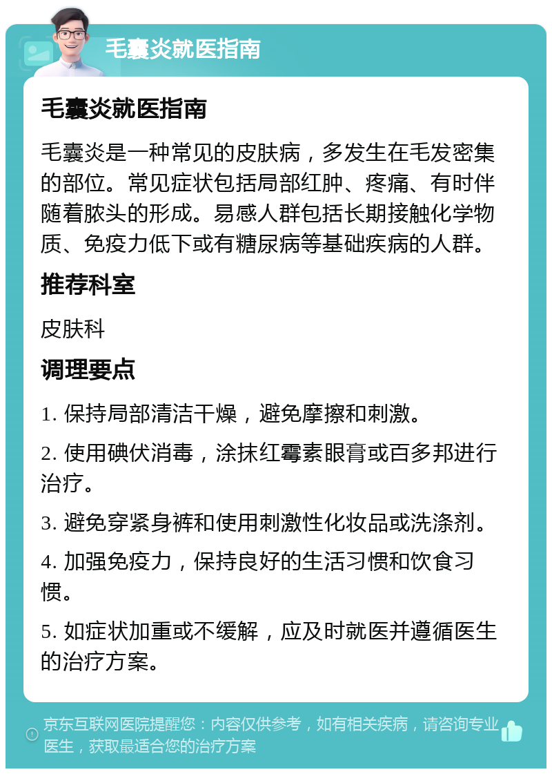 毛囊炎就医指南 毛囊炎就医指南 毛囊炎是一种常见的皮肤病，多发生在毛发密集的部位。常见症状包括局部红肿、疼痛、有时伴随着脓头的形成。易感人群包括长期接触化学物质、免疫力低下或有糖尿病等基础疾病的人群。 推荐科室 皮肤科 调理要点 1. 保持局部清洁干燥，避免摩擦和刺激。 2. 使用碘伏消毒，涂抹红霉素眼膏或百多邦进行治疗。 3. 避免穿紧身裤和使用刺激性化妆品或洗涤剂。 4. 加强免疫力，保持良好的生活习惯和饮食习惯。 5. 如症状加重或不缓解，应及时就医并遵循医生的治疗方案。