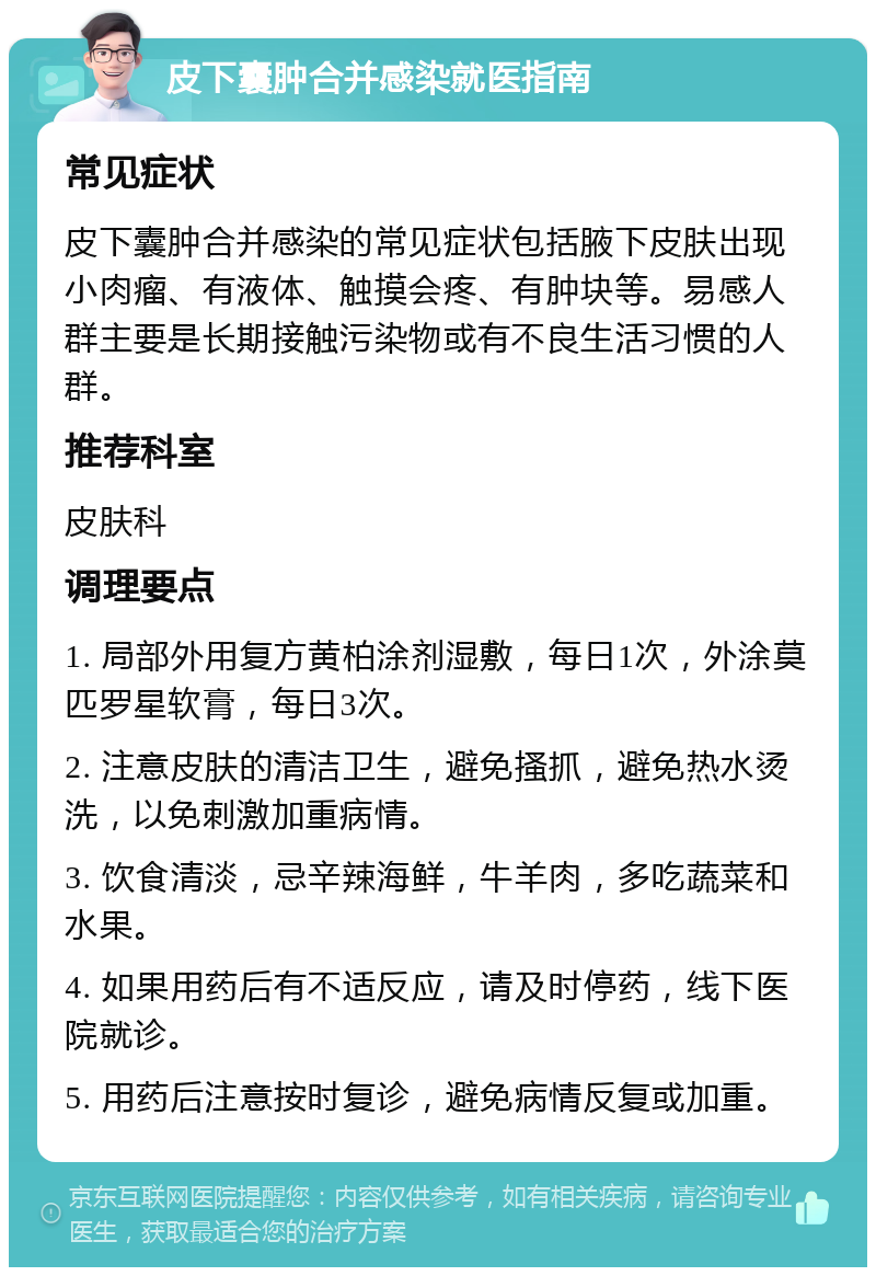 皮下囊肿合并感染就医指南 常见症状 皮下囊肿合并感染的常见症状包括腋下皮肤出现小肉瘤、有液体、触摸会疼、有肿块等。易感人群主要是长期接触污染物或有不良生活习惯的人群。 推荐科室 皮肤科 调理要点 1. 局部外用复方黄柏涂剂湿敷，每日1次，外涂莫匹罗星软膏，每日3次。 2. 注意皮肤的清洁卫生，避免搔抓，避免热水烫洗，以免刺激加重病情。 3. 饮食清淡，忌辛辣海鲜，牛羊肉，多吃蔬菜和水果。 4. 如果用药后有不适反应，请及时停药，线下医院就诊。 5. 用药后注意按时复诊，避免病情反复或加重。