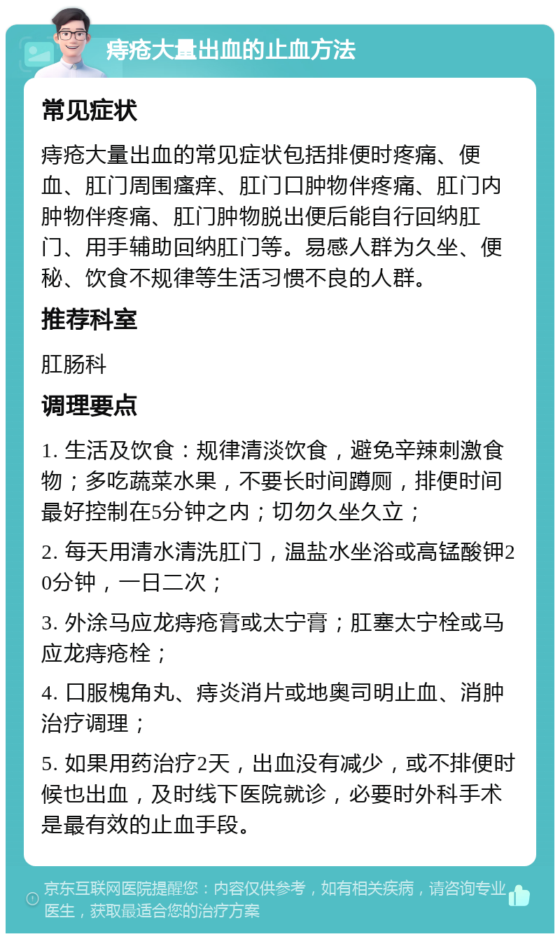 痔疮大量出血的止血方法 常见症状 痔疮大量出血的常见症状包括排便时疼痛、便血、肛门周围瘙痒、肛门口肿物伴疼痛、肛门内肿物伴疼痛、肛门肿物脱出便后能自行回纳肛门、用手辅助回纳肛门等。易感人群为久坐、便秘、饮食不规律等生活习惯不良的人群。 推荐科室 肛肠科 调理要点 1. 生活及饮食：规律清淡饮食，避免辛辣刺激食物；多吃蔬菜水果，不要长时间蹲厕，排便时间最好控制在5分钟之内；切勿久坐久立； 2. 每天用清水清洗肛门，温盐水坐浴或高锰酸钾20分钟，一日二次； 3. 外涂马应龙痔疮膏或太宁膏；肛塞太宁栓或马应龙痔疮栓； 4. 口服槐角丸、痔炎消片或地奥司明止血、消肿治疗调理； 5. 如果用药治疗2天，出血没有减少，或不排便时候也出血，及时线下医院就诊，必要时外科手术是最有效的止血手段。