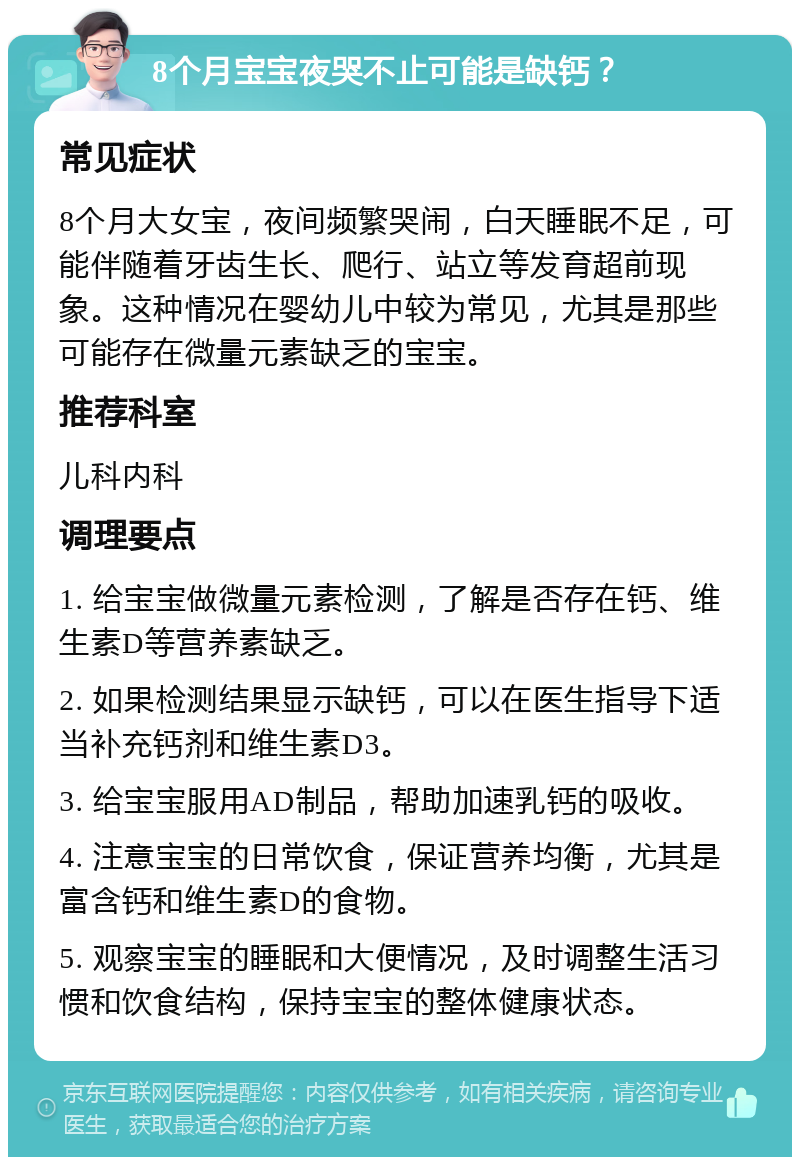 8个月宝宝夜哭不止可能是缺钙？ 常见症状 8个月大女宝，夜间频繁哭闹，白天睡眠不足，可能伴随着牙齿生长、爬行、站立等发育超前现象。这种情况在婴幼儿中较为常见，尤其是那些可能存在微量元素缺乏的宝宝。 推荐科室 儿科内科 调理要点 1. 给宝宝做微量元素检测，了解是否存在钙、维生素D等营养素缺乏。 2. 如果检测结果显示缺钙，可以在医生指导下适当补充钙剂和维生素D3。 3. 给宝宝服用AD制品，帮助加速乳钙的吸收。 4. 注意宝宝的日常饮食，保证营养均衡，尤其是富含钙和维生素D的食物。 5. 观察宝宝的睡眠和大便情况，及时调整生活习惯和饮食结构，保持宝宝的整体健康状态。