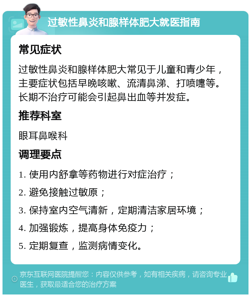 过敏性鼻炎和腺样体肥大就医指南 常见症状 过敏性鼻炎和腺样体肥大常见于儿童和青少年，主要症状包括早晚咳嗽、流清鼻涕、打喷嚏等。长期不治疗可能会引起鼻出血等并发症。 推荐科室 眼耳鼻喉科 调理要点 1. 使用内舒拿等药物进行对症治疗； 2. 避免接触过敏原； 3. 保持室内空气清新，定期清洁家居环境； 4. 加强锻炼，提高身体免疫力； 5. 定期复查，监测病情变化。