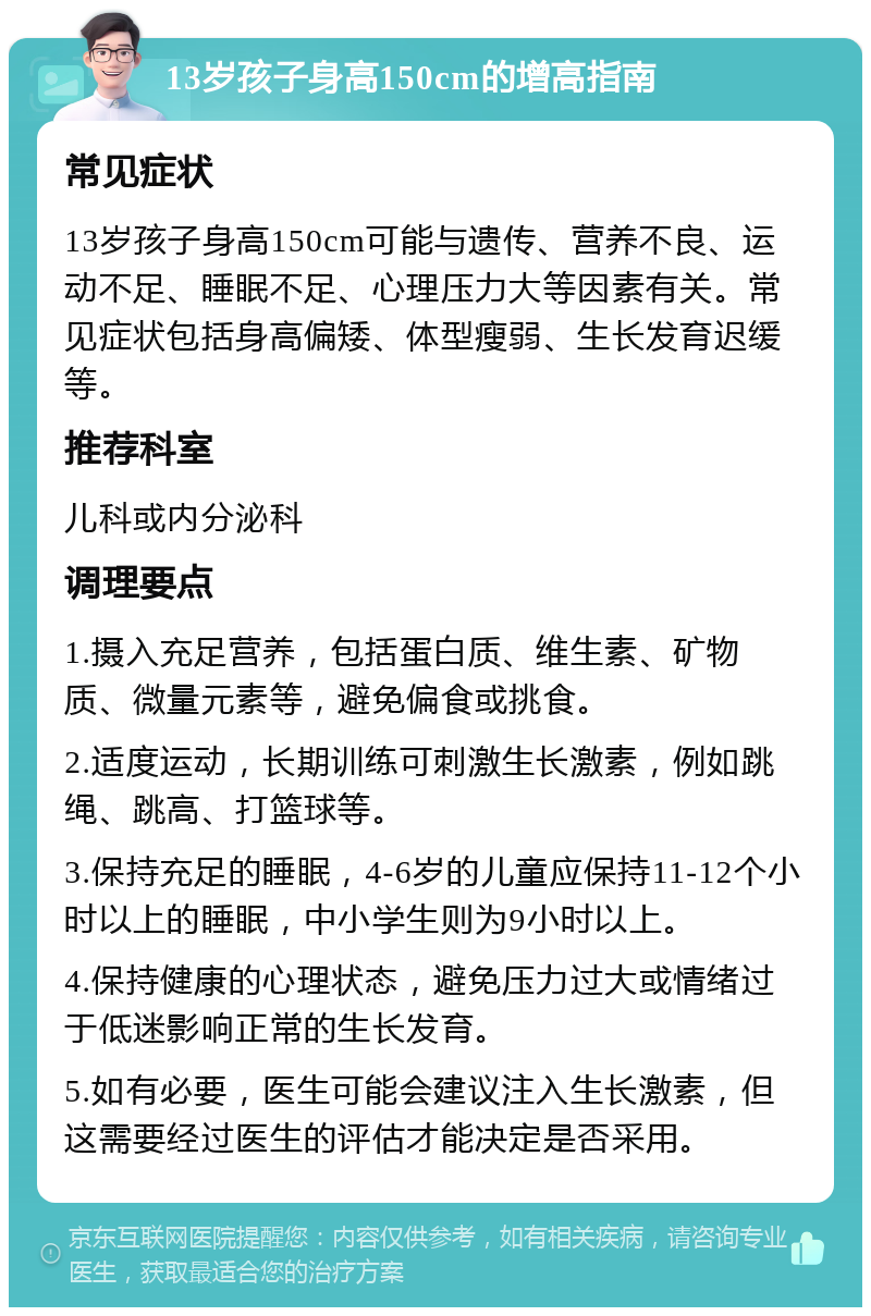 13岁孩子身高150cm的增高指南 常见症状 13岁孩子身高150cm可能与遗传、营养不良、运动不足、睡眠不足、心理压力大等因素有关。常见症状包括身高偏矮、体型瘦弱、生长发育迟缓等。 推荐科室 儿科或内分泌科 调理要点 1.摄入充足营养，包括蛋白质、维生素、矿物质、微量元素等，避免偏食或挑食。 2.适度运动，长期训练可刺激生长激素，例如跳绳、跳高、打篮球等。 3.保持充足的睡眠，4-6岁的儿童应保持11-12个小时以上的睡眠，中小学生则为9小时以上。 4.保持健康的心理状态，避免压力过大或情绪过于低迷影响正常的生长发育。 5.如有必要，医生可能会建议注入生长激素，但这需要经过医生的评估才能决定是否采用。