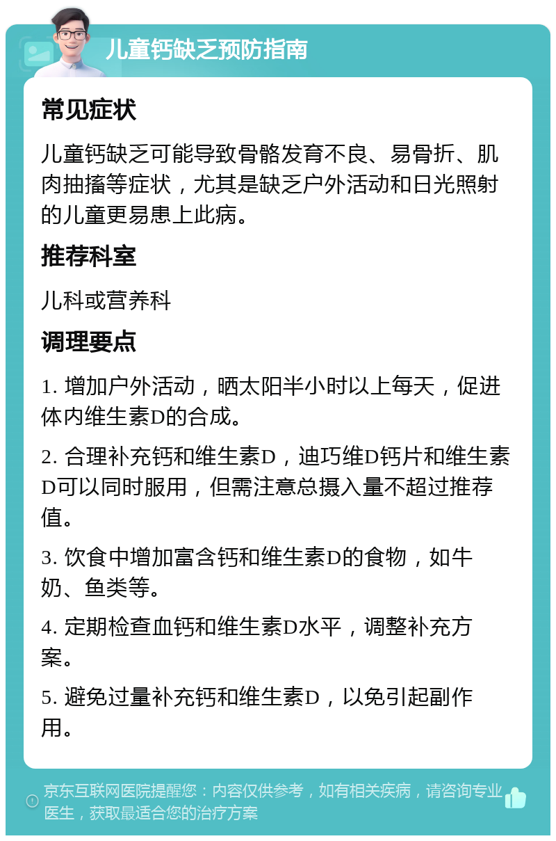 儿童钙缺乏预防指南 常见症状 儿童钙缺乏可能导致骨骼发育不良、易骨折、肌肉抽搐等症状，尤其是缺乏户外活动和日光照射的儿童更易患上此病。 推荐科室 儿科或营养科 调理要点 1. 增加户外活动，晒太阳半小时以上每天，促进体内维生素D的合成。 2. 合理补充钙和维生素D，迪巧维D钙片和维生素D可以同时服用，但需注意总摄入量不超过推荐值。 3. 饮食中增加富含钙和维生素D的食物，如牛奶、鱼类等。 4. 定期检查血钙和维生素D水平，调整补充方案。 5. 避免过量补充钙和维生素D，以免引起副作用。