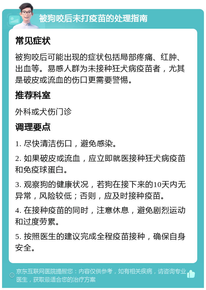 被狗咬后未打疫苗的处理指南 常见症状 被狗咬后可能出现的症状包括局部疼痛、红肿、出血等。易感人群为未接种狂犬病疫苗者，尤其是破皮或流血的伤口更需要警惕。 推荐科室 外科或犬伤门诊 调理要点 1. 尽快清洁伤口，避免感染。 2. 如果破皮或流血，应立即就医接种狂犬病疫苗和免疫球蛋白。 3. 观察狗的健康状况，若狗在接下来的10天内无异常，风险较低；否则，应及时接种疫苗。 4. 在接种疫苗的同时，注意休息，避免剧烈运动和过度劳累。 5. 按照医生的建议完成全程疫苗接种，确保自身安全。