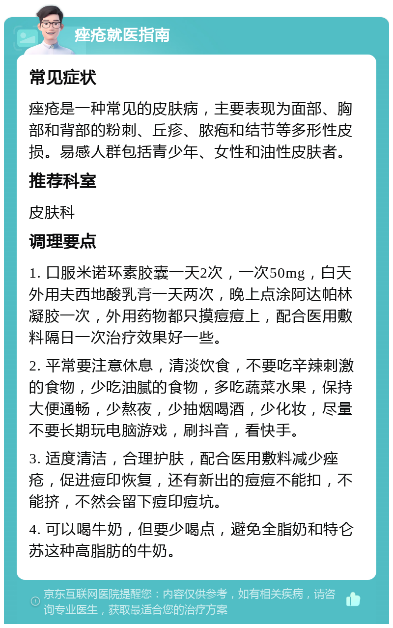 痤疮就医指南 常见症状 痤疮是一种常见的皮肤病，主要表现为面部、胸部和背部的粉刺、丘疹、脓疱和结节等多形性皮损。易感人群包括青少年、女性和油性皮肤者。 推荐科室 皮肤科 调理要点 1. 口服米诺环素胶囊一天2次，一次50mg，白天外用夫西地酸乳膏一天两次，晚上点涂阿达帕林凝胶一次，外用药物都只摸痘痘上，配合医用敷料隔日一次治疗效果好一些。 2. 平常要注意休息，清淡饮食，不要吃辛辣刺激的食物，少吃油腻的食物，多吃蔬菜水果，保持大便通畅，少熬夜，少抽烟喝酒，少化妆，尽量不要长期玩电脑游戏，刷抖音，看快手。 3. 适度清洁，合理护肤，配合医用敷料减少痤疮，促进痘印恢复，还有新出的痘痘不能扣，不能挤，不然会留下痘印痘坑。 4. 可以喝牛奶，但要少喝点，避免全脂奶和特仑苏这种高脂肪的牛奶。