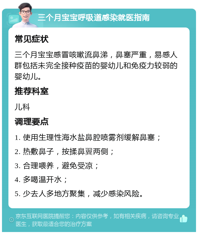 三个月宝宝呼吸道感染就医指南 常见症状 三个月宝宝感冒咳嗽流鼻涕，鼻塞严重，易感人群包括未完全接种疫苗的婴幼儿和免疫力较弱的婴幼儿。 推荐科室 儿科 调理要点 1. 使用生理性海水盐鼻腔喷雾剂缓解鼻塞； 2. 热敷鼻子，按揉鼻翼两侧； 3. 合理喂养，避免受凉； 4. 多喝温开水； 5. 少去人多地方聚集，减少感染风险。