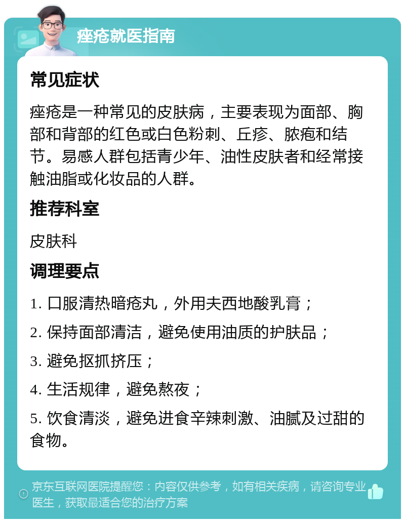 痤疮就医指南 常见症状 痤疮是一种常见的皮肤病，主要表现为面部、胸部和背部的红色或白色粉刺、丘疹、脓疱和结节。易感人群包括青少年、油性皮肤者和经常接触油脂或化妆品的人群。 推荐科室 皮肤科 调理要点 1. 口服清热暗疮丸，外用夫西地酸乳膏； 2. 保持面部清洁，避免使用油质的护肤品； 3. 避免抠抓挤压； 4. 生活规律，避免熬夜； 5. 饮食清淡，避免进食辛辣刺激、油腻及过甜的食物。