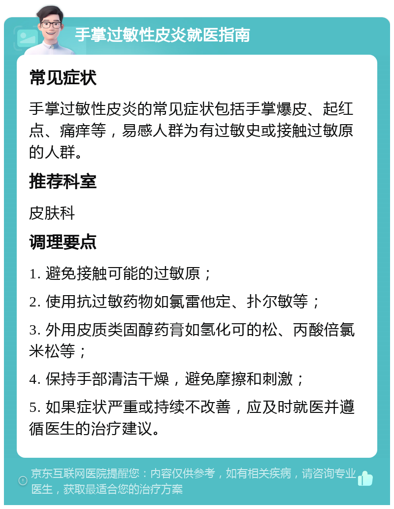 手掌过敏性皮炎就医指南 常见症状 手掌过敏性皮炎的常见症状包括手掌爆皮、起红点、痛痒等，易感人群为有过敏史或接触过敏原的人群。 推荐科室 皮肤科 调理要点 1. 避免接触可能的过敏原； 2. 使用抗过敏药物如氯雷他定、扑尔敏等； 3. 外用皮质类固醇药膏如氢化可的松、丙酸倍氯米松等； 4. 保持手部清洁干燥，避免摩擦和刺激； 5. 如果症状严重或持续不改善，应及时就医并遵循医生的治疗建议。