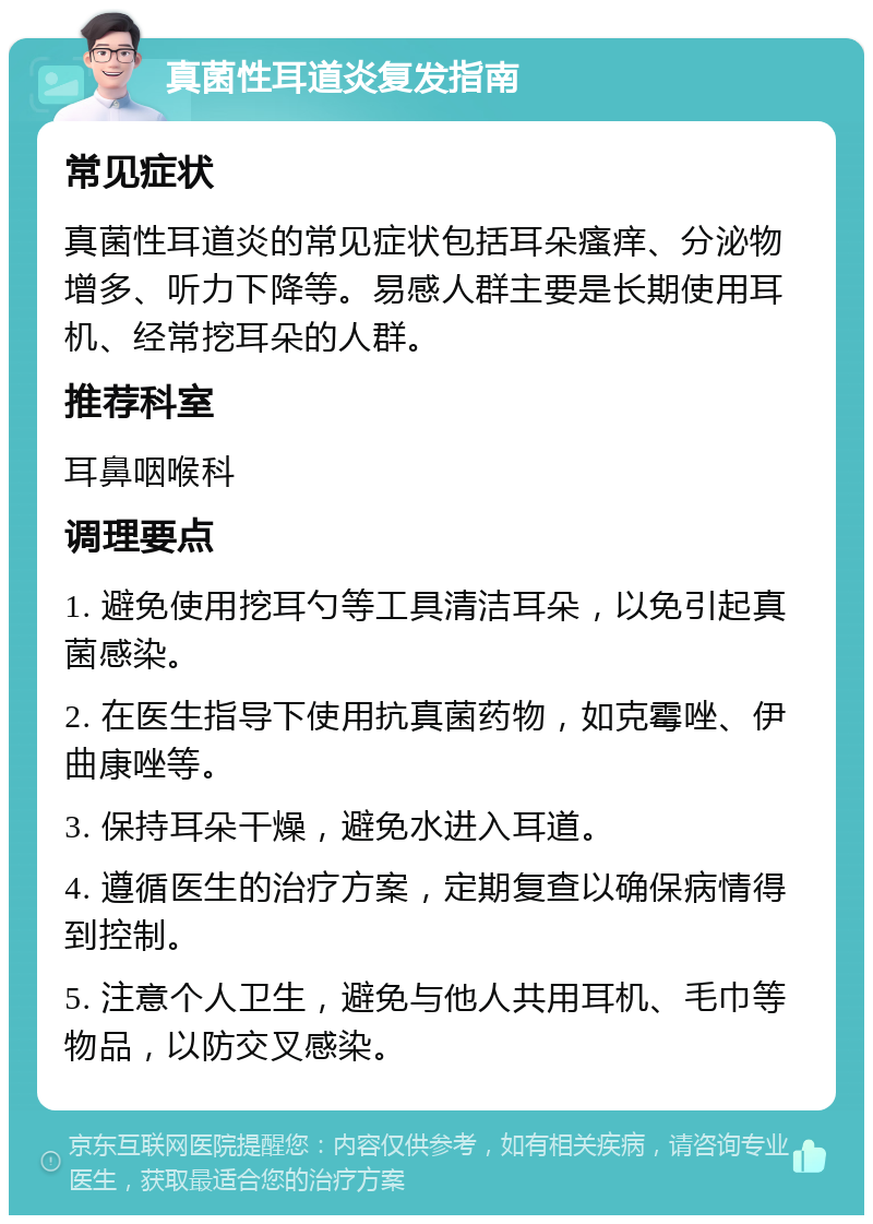 真菌性耳道炎复发指南 常见症状 真菌性耳道炎的常见症状包括耳朵瘙痒、分泌物增多、听力下降等。易感人群主要是长期使用耳机、经常挖耳朵的人群。 推荐科室 耳鼻咽喉科 调理要点 1. 避免使用挖耳勺等工具清洁耳朵，以免引起真菌感染。 2. 在医生指导下使用抗真菌药物，如克霉唑、伊曲康唑等。 3. 保持耳朵干燥，避免水进入耳道。 4. 遵循医生的治疗方案，定期复查以确保病情得到控制。 5. 注意个人卫生，避免与他人共用耳机、毛巾等物品，以防交叉感染。