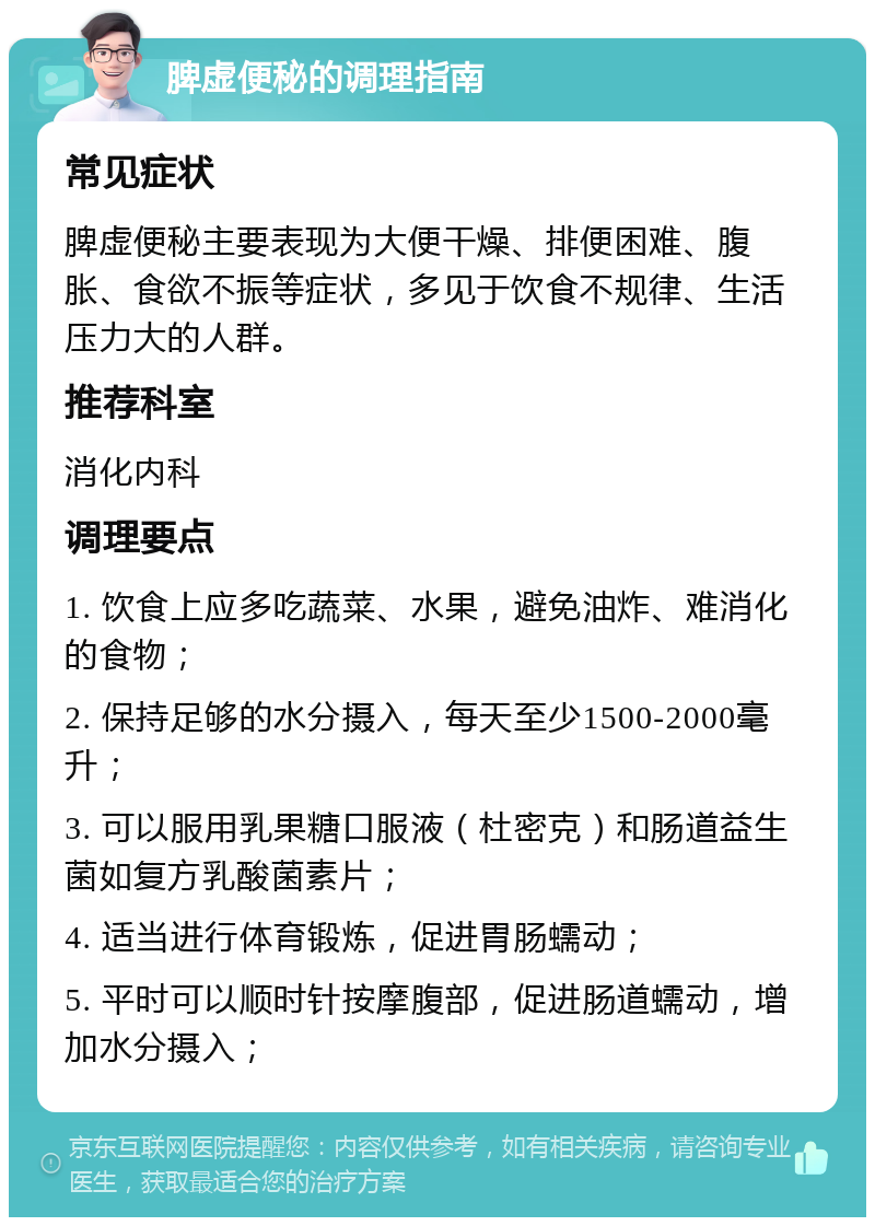 脾虚便秘的调理指南 常见症状 脾虚便秘主要表现为大便干燥、排便困难、腹胀、食欲不振等症状，多见于饮食不规律、生活压力大的人群。 推荐科室 消化内科 调理要点 1. 饮食上应多吃蔬菜、水果，避免油炸、难消化的食物； 2. 保持足够的水分摄入，每天至少1500-2000毫升； 3. 可以服用乳果糖口服液（杜密克）和肠道益生菌如复方乳酸菌素片； 4. 适当进行体育锻炼，促进胃肠蠕动； 5. 平时可以顺时针按摩腹部，促进肠道蠕动，增加水分摄入；