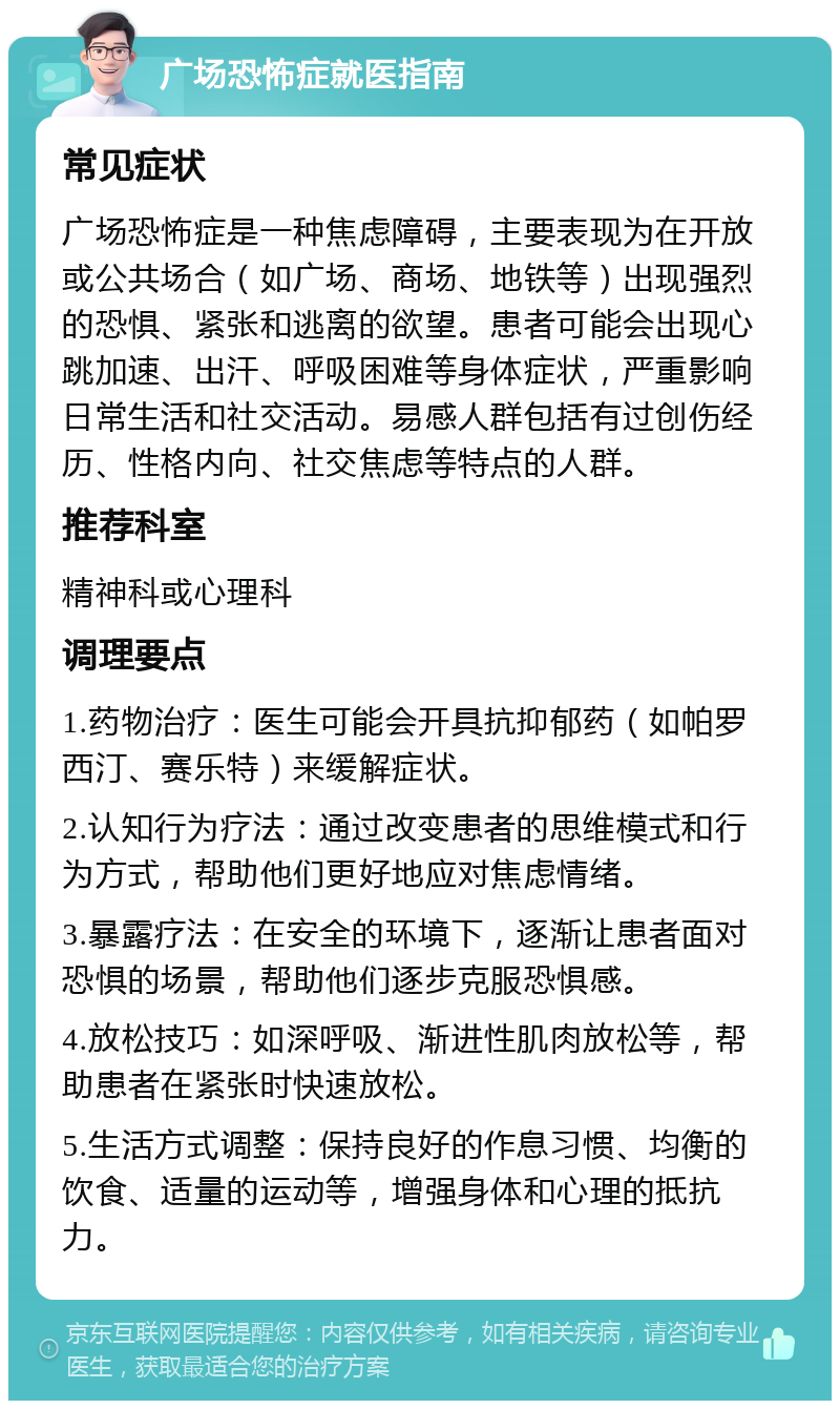 广场恐怖症就医指南 常见症状 广场恐怖症是一种焦虑障碍，主要表现为在开放或公共场合（如广场、商场、地铁等）出现强烈的恐惧、紧张和逃离的欲望。患者可能会出现心跳加速、出汗、呼吸困难等身体症状，严重影响日常生活和社交活动。易感人群包括有过创伤经历、性格内向、社交焦虑等特点的人群。 推荐科室 精神科或心理科 调理要点 1.药物治疗：医生可能会开具抗抑郁药（如帕罗西汀、赛乐特）来缓解症状。 2.认知行为疗法：通过改变患者的思维模式和行为方式，帮助他们更好地应对焦虑情绪。 3.暴露疗法：在安全的环境下，逐渐让患者面对恐惧的场景，帮助他们逐步克服恐惧感。 4.放松技巧：如深呼吸、渐进性肌肉放松等，帮助患者在紧张时快速放松。 5.生活方式调整：保持良好的作息习惯、均衡的饮食、适量的运动等，增强身体和心理的抵抗力。