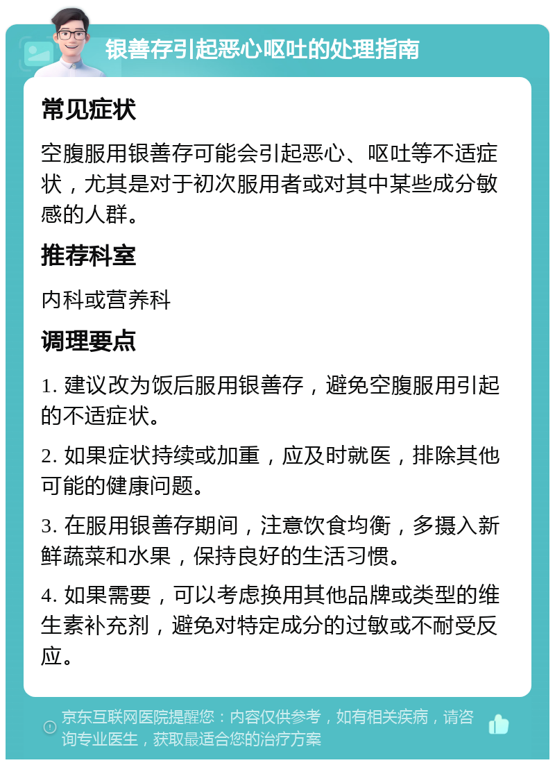 银善存引起恶心呕吐的处理指南 常见症状 空腹服用银善存可能会引起恶心、呕吐等不适症状，尤其是对于初次服用者或对其中某些成分敏感的人群。 推荐科室 内科或营养科 调理要点 1. 建议改为饭后服用银善存，避免空腹服用引起的不适症状。 2. 如果症状持续或加重，应及时就医，排除其他可能的健康问题。 3. 在服用银善存期间，注意饮食均衡，多摄入新鲜蔬菜和水果，保持良好的生活习惯。 4. 如果需要，可以考虑换用其他品牌或类型的维生素补充剂，避免对特定成分的过敏或不耐受反应。