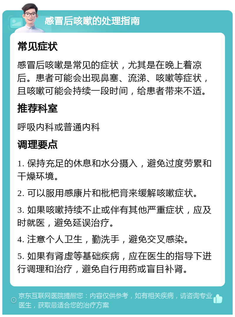 感冒后咳嗽的处理指南 常见症状 感冒后咳嗽是常见的症状，尤其是在晚上着凉后。患者可能会出现鼻塞、流涕、咳嗽等症状，且咳嗽可能会持续一段时间，给患者带来不适。 推荐科室 呼吸内科或普通内科 调理要点 1. 保持充足的休息和水分摄入，避免过度劳累和干燥环境。 2. 可以服用感康片和枇杷膏来缓解咳嗽症状。 3. 如果咳嗽持续不止或伴有其他严重症状，应及时就医，避免延误治疗。 4. 注意个人卫生，勤洗手，避免交叉感染。 5. 如果有肾虚等基础疾病，应在医生的指导下进行调理和治疗，避免自行用药或盲目补肾。