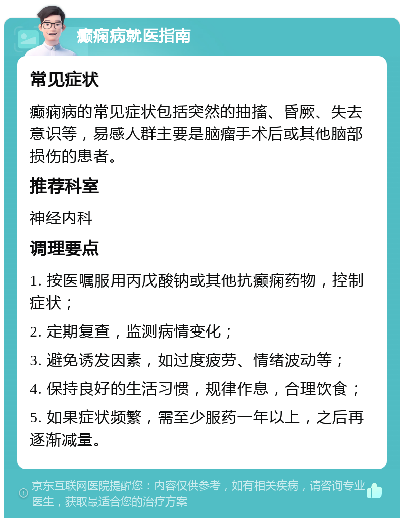 癫痫病就医指南 常见症状 癫痫病的常见症状包括突然的抽搐、昏厥、失去意识等，易感人群主要是脑瘤手术后或其他脑部损伤的患者。 推荐科室 神经内科 调理要点 1. 按医嘱服用丙戊酸钠或其他抗癫痫药物，控制症状； 2. 定期复查，监测病情变化； 3. 避免诱发因素，如过度疲劳、情绪波动等； 4. 保持良好的生活习惯，规律作息，合理饮食； 5. 如果症状频繁，需至少服药一年以上，之后再逐渐减量。