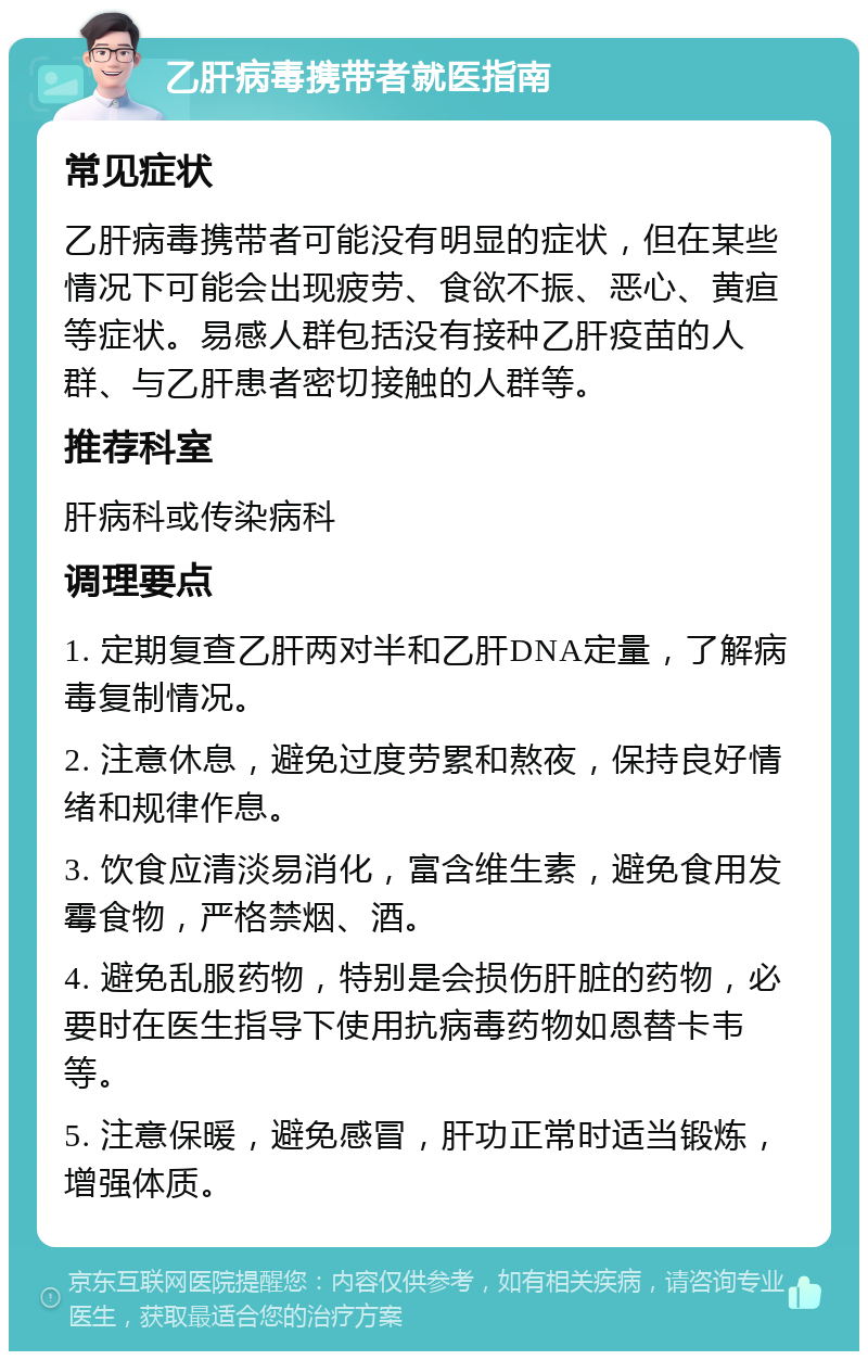 乙肝病毒携带者就医指南 常见症状 乙肝病毒携带者可能没有明显的症状，但在某些情况下可能会出现疲劳、食欲不振、恶心、黄疸等症状。易感人群包括没有接种乙肝疫苗的人群、与乙肝患者密切接触的人群等。 推荐科室 肝病科或传染病科 调理要点 1. 定期复查乙肝两对半和乙肝DNA定量，了解病毒复制情况。 2. 注意休息，避免过度劳累和熬夜，保持良好情绪和规律作息。 3. 饮食应清淡易消化，富含维生素，避免食用发霉食物，严格禁烟、酒。 4. 避免乱服药物，特别是会损伤肝脏的药物，必要时在医生指导下使用抗病毒药物如恩替卡韦等。 5. 注意保暖，避免感冒，肝功正常时适当锻炼，增强体质。