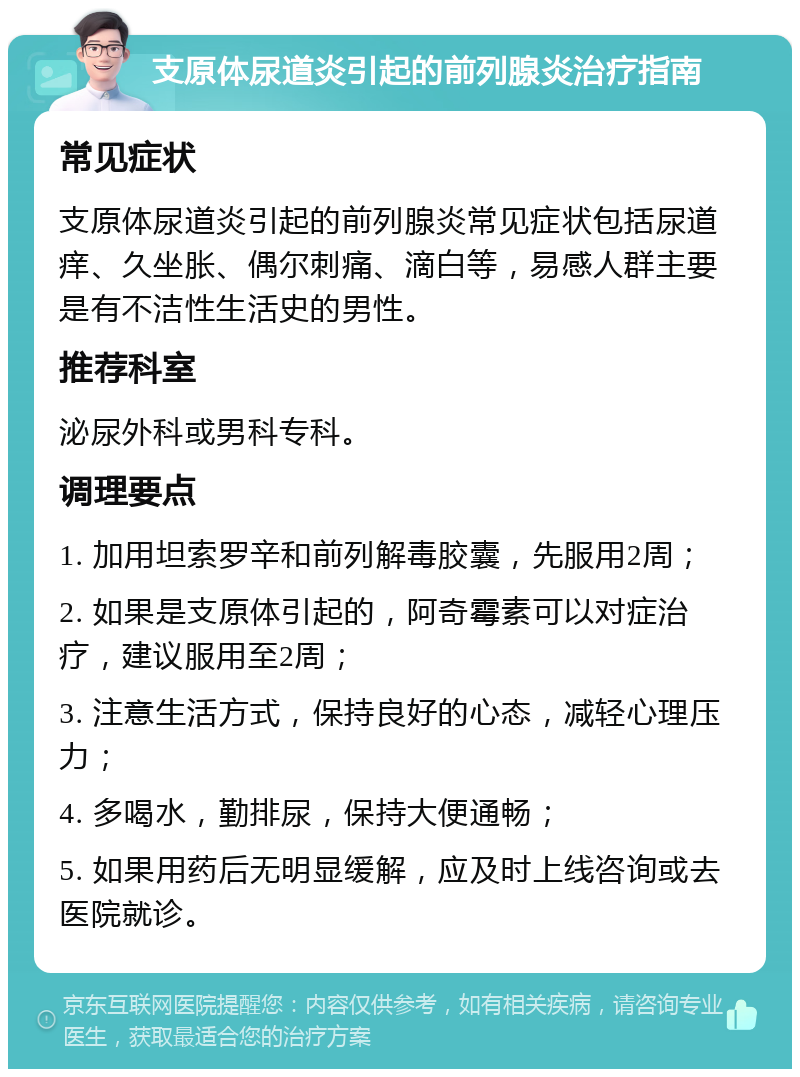 支原体尿道炎引起的前列腺炎治疗指南 常见症状 支原体尿道炎引起的前列腺炎常见症状包括尿道痒、久坐胀、偶尔刺痛、滴白等，易感人群主要是有不洁性生活史的男性。 推荐科室 泌尿外科或男科专科。 调理要点 1. 加用坦索罗辛和前列解毒胶囊，先服用2周； 2. 如果是支原体引起的，阿奇霉素可以对症治疗，建议服用至2周； 3. 注意生活方式，保持良好的心态，减轻心理压力； 4. 多喝水，勤排尿，保持大便通畅； 5. 如果用药后无明显缓解，应及时上线咨询或去医院就诊。