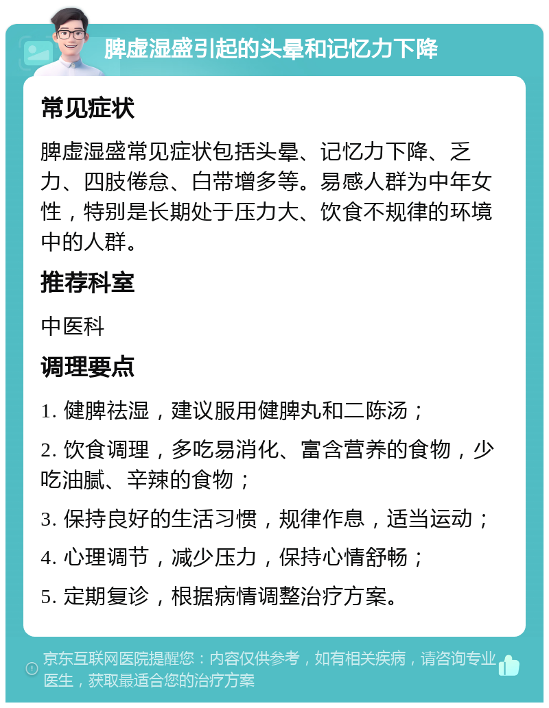 脾虚湿盛引起的头晕和记忆力下降 常见症状 脾虚湿盛常见症状包括头晕、记忆力下降、乏力、四肢倦怠、白带增多等。易感人群为中年女性，特别是长期处于压力大、饮食不规律的环境中的人群。 推荐科室 中医科 调理要点 1. 健脾祛湿，建议服用健脾丸和二陈汤； 2. 饮食调理，多吃易消化、富含营养的食物，少吃油腻、辛辣的食物； 3. 保持良好的生活习惯，规律作息，适当运动； 4. 心理调节，减少压力，保持心情舒畅； 5. 定期复诊，根据病情调整治疗方案。