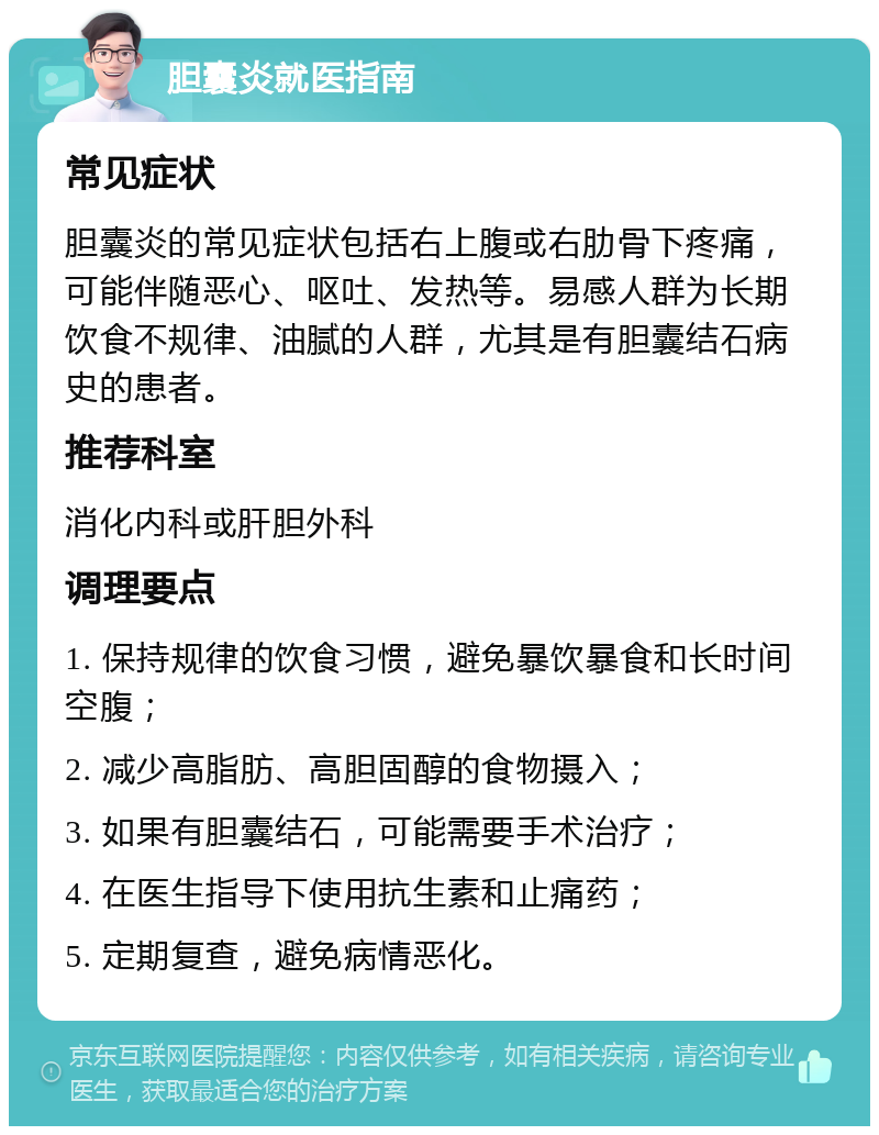 胆囊炎就医指南 常见症状 胆囊炎的常见症状包括右上腹或右肋骨下疼痛，可能伴随恶心、呕吐、发热等。易感人群为长期饮食不规律、油腻的人群，尤其是有胆囊结石病史的患者。 推荐科室 消化内科或肝胆外科 调理要点 1. 保持规律的饮食习惯，避免暴饮暴食和长时间空腹； 2. 减少高脂肪、高胆固醇的食物摄入； 3. 如果有胆囊结石，可能需要手术治疗； 4. 在医生指导下使用抗生素和止痛药； 5. 定期复查，避免病情恶化。