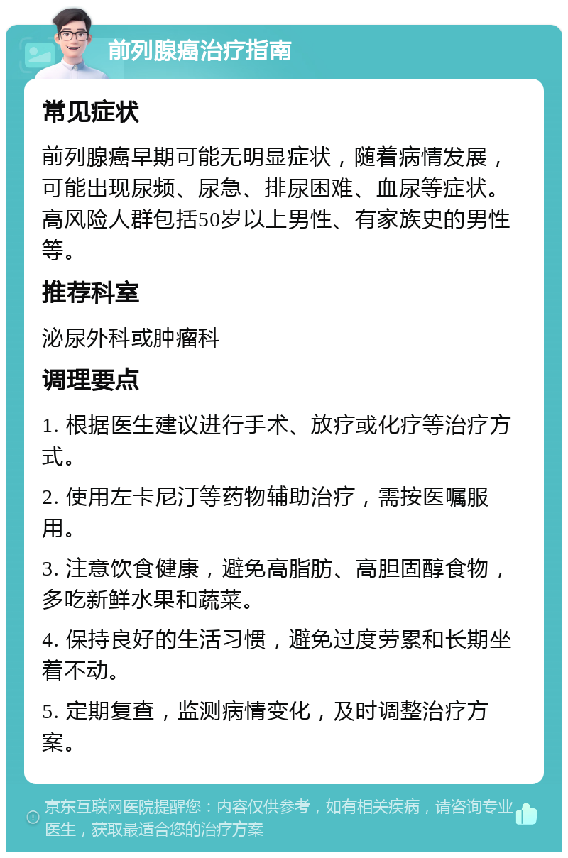 前列腺癌治疗指南 常见症状 前列腺癌早期可能无明显症状，随着病情发展，可能出现尿频、尿急、排尿困难、血尿等症状。高风险人群包括50岁以上男性、有家族史的男性等。 推荐科室 泌尿外科或肿瘤科 调理要点 1. 根据医生建议进行手术、放疗或化疗等治疗方式。 2. 使用左卡尼汀等药物辅助治疗，需按医嘱服用。 3. 注意饮食健康，避免高脂肪、高胆固醇食物，多吃新鲜水果和蔬菜。 4. 保持良好的生活习惯，避免过度劳累和长期坐着不动。 5. 定期复查，监测病情变化，及时调整治疗方案。