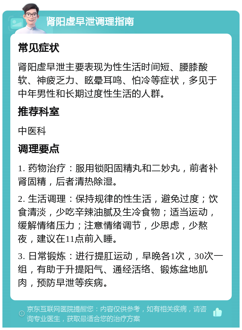 肾阳虚早泄调理指南 常见症状 肾阳虚早泄主要表现为性生活时间短、腰膝酸软、神疲乏力、眩晕耳鸣、怕冷等症状，多见于中年男性和长期过度性生活的人群。 推荐科室 中医科 调理要点 1. 药物治疗：服用锁阳固精丸和二妙丸，前者补肾固精，后者清热除湿。 2. 生活调理：保持规律的性生活，避免过度；饮食清淡，少吃辛辣油腻及生冷食物；适当运动，缓解情绪压力；注意情绪调节，少思虑，少熬夜，建议在11点前入睡。 3. 日常锻炼：进行提肛运动，早晚各1次，30次一组，有助于升提阳气、通经活络、锻炼盆地肌肉，预防早泄等疾病。