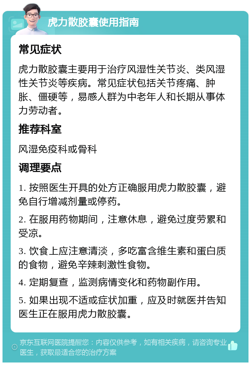 虎力散胶囊使用指南 常见症状 虎力散胶囊主要用于治疗风湿性关节炎、类风湿性关节炎等疾病。常见症状包括关节疼痛、肿胀、僵硬等，易感人群为中老年人和长期从事体力劳动者。 推荐科室 风湿免疫科或骨科 调理要点 1. 按照医生开具的处方正确服用虎力散胶囊，避免自行增减剂量或停药。 2. 在服用药物期间，注意休息，避免过度劳累和受凉。 3. 饮食上应注意清淡，多吃富含维生素和蛋白质的食物，避免辛辣刺激性食物。 4. 定期复查，监测病情变化和药物副作用。 5. 如果出现不适或症状加重，应及时就医并告知医生正在服用虎力散胶囊。