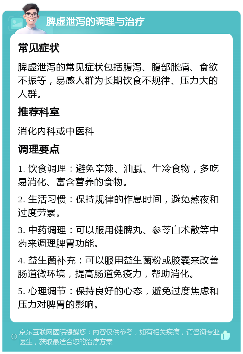 脾虚泄泻的调理与治疗 常见症状 脾虚泄泻的常见症状包括腹泻、腹部胀痛、食欲不振等，易感人群为长期饮食不规律、压力大的人群。 推荐科室 消化内科或中医科 调理要点 1. 饮食调理：避免辛辣、油腻、生冷食物，多吃易消化、富含营养的食物。 2. 生活习惯：保持规律的作息时间，避免熬夜和过度劳累。 3. 中药调理：可以服用健脾丸、参苓白术散等中药来调理脾胃功能。 4. 益生菌补充：可以服用益生菌粉或胶囊来改善肠道微环境，提高肠道免疫力，帮助消化。 5. 心理调节：保持良好的心态，避免过度焦虑和压力对脾胃的影响。