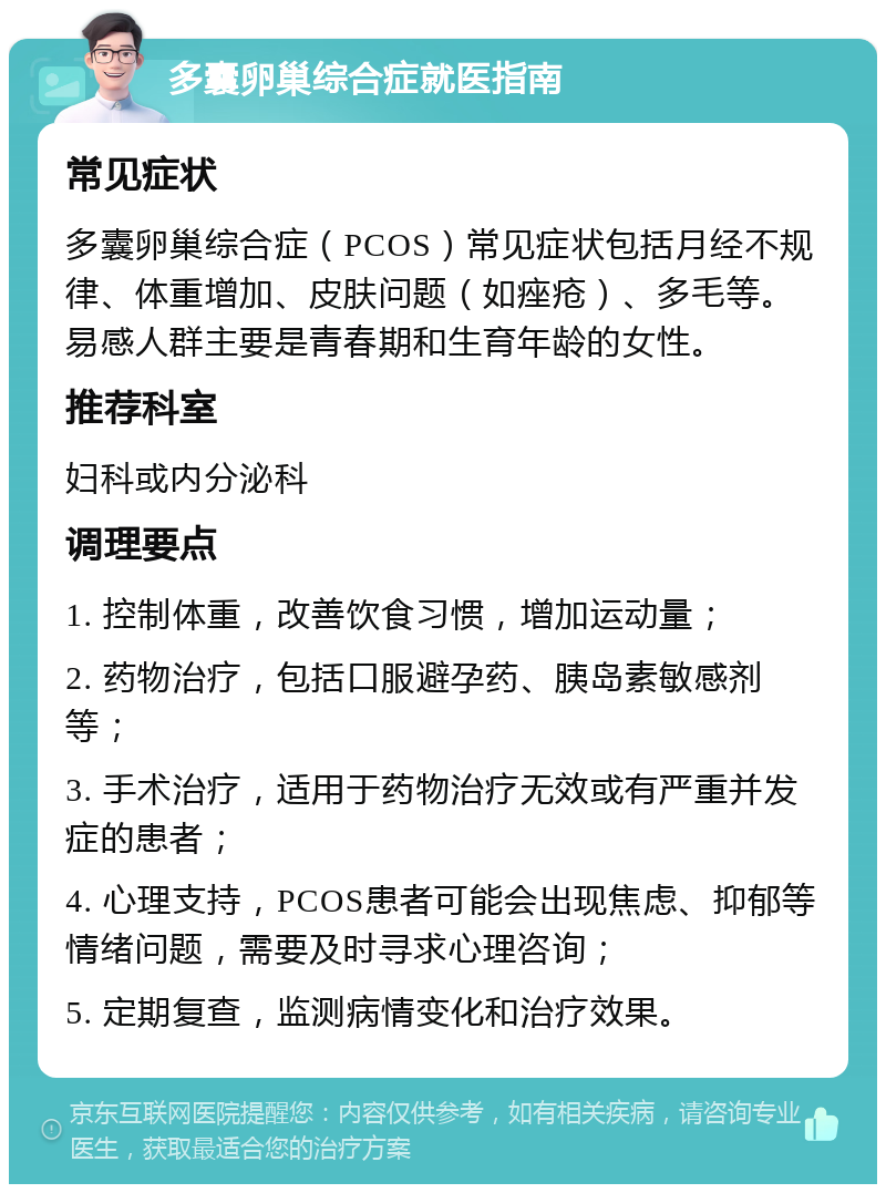 多囊卵巢综合症就医指南 常见症状 多囊卵巢综合症（PCOS）常见症状包括月经不规律、体重增加、皮肤问题（如痤疮）、多毛等。易感人群主要是青春期和生育年龄的女性。 推荐科室 妇科或内分泌科 调理要点 1. 控制体重，改善饮食习惯，增加运动量； 2. 药物治疗，包括口服避孕药、胰岛素敏感剂等； 3. 手术治疗，适用于药物治疗无效或有严重并发症的患者； 4. 心理支持，PCOS患者可能会出现焦虑、抑郁等情绪问题，需要及时寻求心理咨询； 5. 定期复查，监测病情变化和治疗效果。