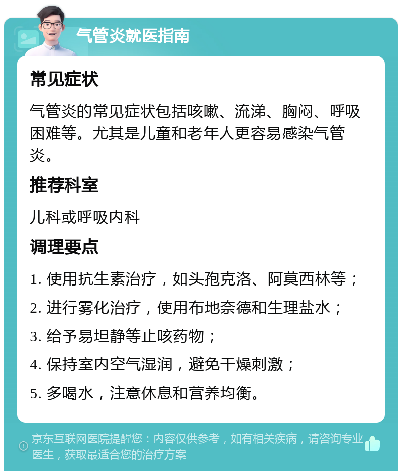 气管炎就医指南 常见症状 气管炎的常见症状包括咳嗽、流涕、胸闷、呼吸困难等。尤其是儿童和老年人更容易感染气管炎。 推荐科室 儿科或呼吸内科 调理要点 1. 使用抗生素治疗，如头孢克洛、阿莫西林等； 2. 进行雾化治疗，使用布地奈德和生理盐水； 3. 给予易坦静等止咳药物； 4. 保持室内空气湿润，避免干燥刺激； 5. 多喝水，注意休息和营养均衡。