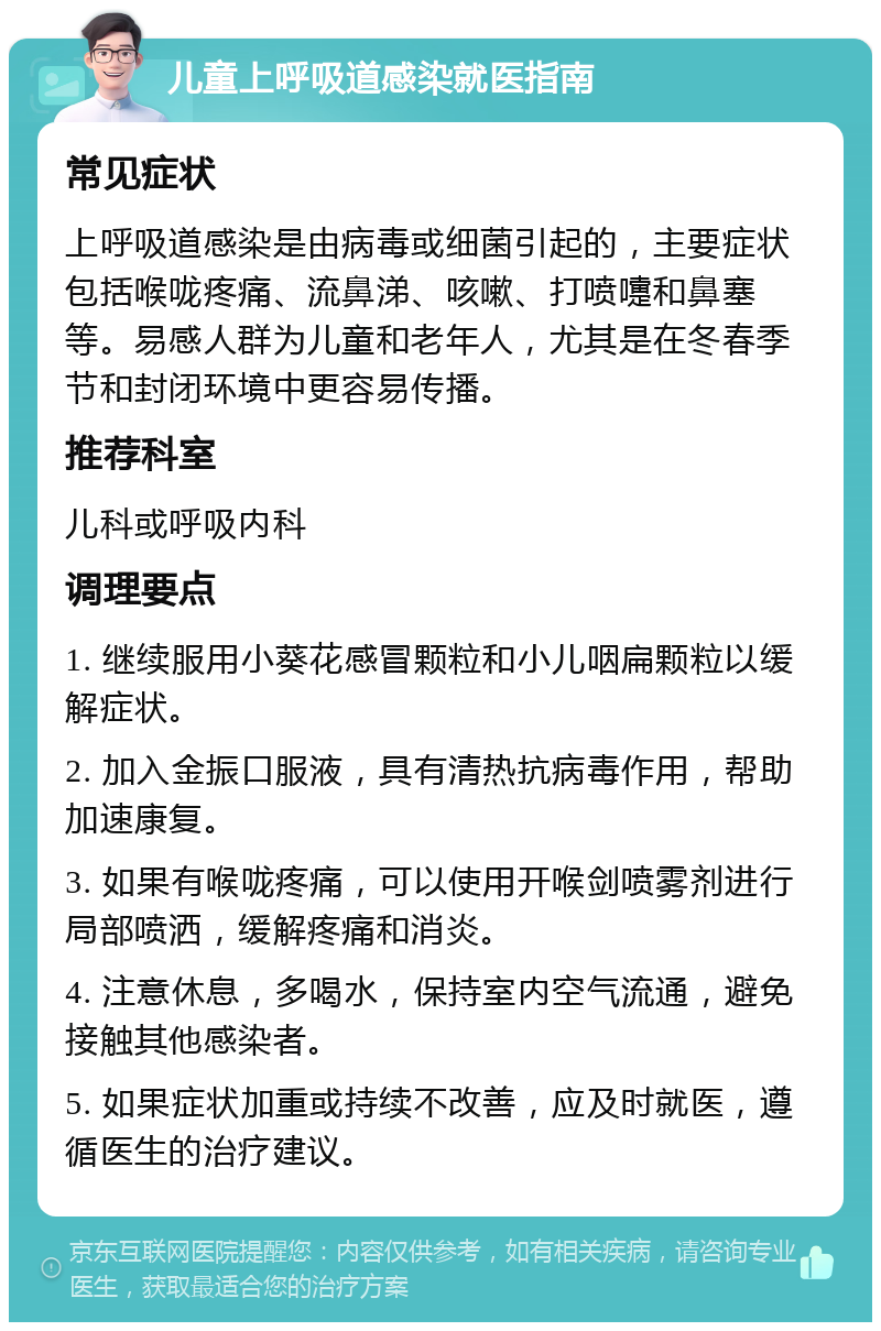 儿童上呼吸道感染就医指南 常见症状 上呼吸道感染是由病毒或细菌引起的，主要症状包括喉咙疼痛、流鼻涕、咳嗽、打喷嚏和鼻塞等。易感人群为儿童和老年人，尤其是在冬春季节和封闭环境中更容易传播。 推荐科室 儿科或呼吸内科 调理要点 1. 继续服用小葵花感冒颗粒和小儿咽扁颗粒以缓解症状。 2. 加入金振口服液，具有清热抗病毒作用，帮助加速康复。 3. 如果有喉咙疼痛，可以使用开喉剑喷雾剂进行局部喷洒，缓解疼痛和消炎。 4. 注意休息，多喝水，保持室内空气流通，避免接触其他感染者。 5. 如果症状加重或持续不改善，应及时就医，遵循医生的治疗建议。