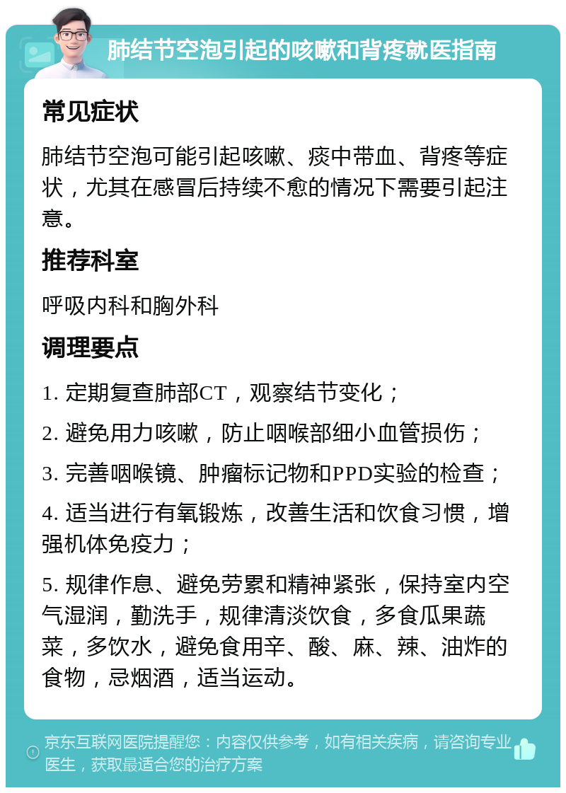 肺结节空泡引起的咳嗽和背疼就医指南 常见症状 肺结节空泡可能引起咳嗽、痰中带血、背疼等症状，尤其在感冒后持续不愈的情况下需要引起注意。 推荐科室 呼吸内科和胸外科 调理要点 1. 定期复查肺部CT，观察结节变化； 2. 避免用力咳嗽，防止咽喉部细小血管损伤； 3. 完善咽喉镜、肿瘤标记物和PPD实验的检查； 4. 适当进行有氧锻炼，改善生活和饮食习惯，增强机体免疫力； 5. 规律作息、避免劳累和精神紧张，保持室内空气湿润，勤洗手，规律清淡饮食，多食瓜果蔬菜，多饮水，避免食用辛、酸、麻、辣、油炸的食物，忌烟酒，适当运动。