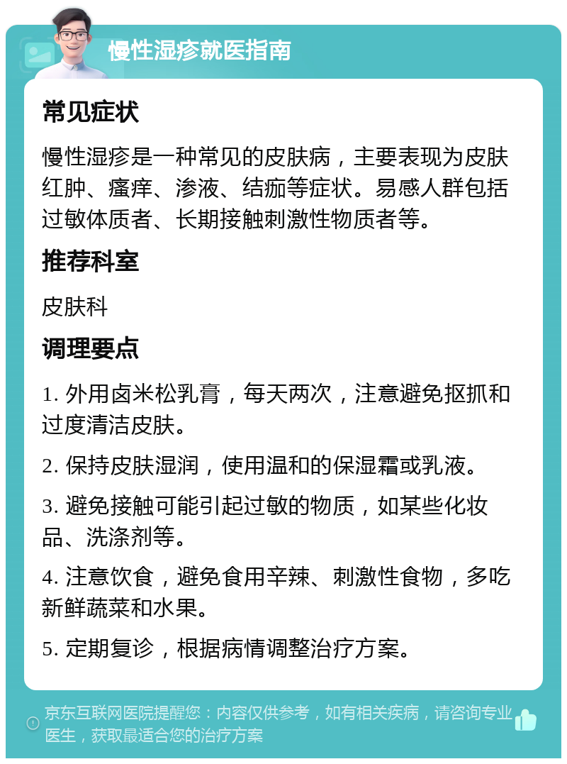 慢性湿疹就医指南 常见症状 慢性湿疹是一种常见的皮肤病，主要表现为皮肤红肿、瘙痒、渗液、结痂等症状。易感人群包括过敏体质者、长期接触刺激性物质者等。 推荐科室 皮肤科 调理要点 1. 外用卤米松乳膏，每天两次，注意避免抠抓和过度清洁皮肤。 2. 保持皮肤湿润，使用温和的保湿霜或乳液。 3. 避免接触可能引起过敏的物质，如某些化妆品、洗涤剂等。 4. 注意饮食，避免食用辛辣、刺激性食物，多吃新鲜蔬菜和水果。 5. 定期复诊，根据病情调整治疗方案。