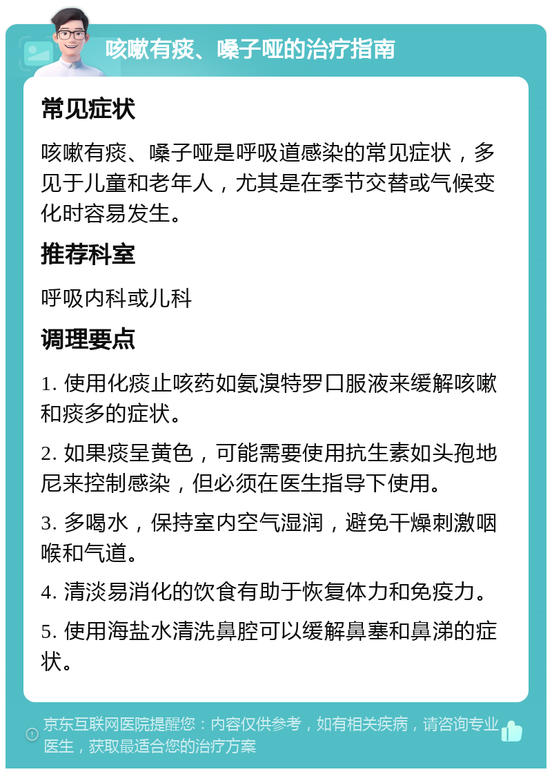 咳嗽有痰、嗓子哑的治疗指南 常见症状 咳嗽有痰、嗓子哑是呼吸道感染的常见症状，多见于儿童和老年人，尤其是在季节交替或气候变化时容易发生。 推荐科室 呼吸内科或儿科 调理要点 1. 使用化痰止咳药如氨溴特罗口服液来缓解咳嗽和痰多的症状。 2. 如果痰呈黄色，可能需要使用抗生素如头孢地尼来控制感染，但必须在医生指导下使用。 3. 多喝水，保持室内空气湿润，避免干燥刺激咽喉和气道。 4. 清淡易消化的饮食有助于恢复体力和免疫力。 5. 使用海盐水清洗鼻腔可以缓解鼻塞和鼻涕的症状。