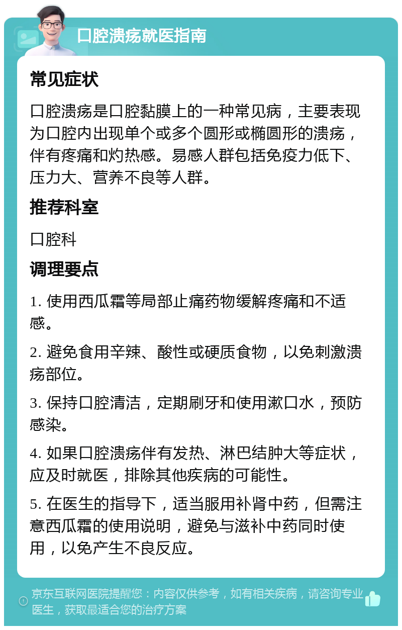 口腔溃疡就医指南 常见症状 口腔溃疡是口腔黏膜上的一种常见病，主要表现为口腔内出现单个或多个圆形或椭圆形的溃疡，伴有疼痛和灼热感。易感人群包括免疫力低下、压力大、营养不良等人群。 推荐科室 口腔科 调理要点 1. 使用西瓜霜等局部止痛药物缓解疼痛和不适感。 2. 避免食用辛辣、酸性或硬质食物，以免刺激溃疡部位。 3. 保持口腔清洁，定期刷牙和使用漱口水，预防感染。 4. 如果口腔溃疡伴有发热、淋巴结肿大等症状，应及时就医，排除其他疾病的可能性。 5. 在医生的指导下，适当服用补肾中药，但需注意西瓜霜的使用说明，避免与滋补中药同时使用，以免产生不良反应。