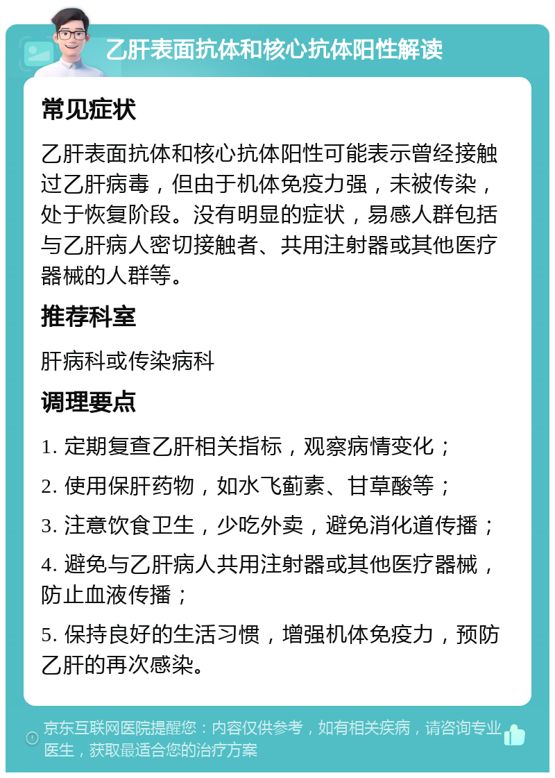 乙肝表面抗体和核心抗体阳性解读 常见症状 乙肝表面抗体和核心抗体阳性可能表示曾经接触过乙肝病毒，但由于机体免疫力强，未被传染，处于恢复阶段。没有明显的症状，易感人群包括与乙肝病人密切接触者、共用注射器或其他医疗器械的人群等。 推荐科室 肝病科或传染病科 调理要点 1. 定期复查乙肝相关指标，观察病情变化； 2. 使用保肝药物，如水飞蓟素、甘草酸等； 3. 注意饮食卫生，少吃外卖，避免消化道传播； 4. 避免与乙肝病人共用注射器或其他医疗器械，防止血液传播； 5. 保持良好的生活习惯，增强机体免疫力，预防乙肝的再次感染。