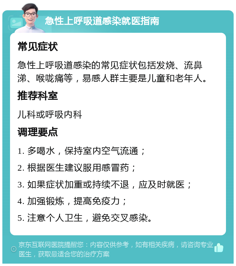 急性上呼吸道感染就医指南 常见症状 急性上呼吸道感染的常见症状包括发烧、流鼻涕、喉咙痛等，易感人群主要是儿童和老年人。 推荐科室 儿科或呼吸内科 调理要点 1. 多喝水，保持室内空气流通； 2. 根据医生建议服用感冒药； 3. 如果症状加重或持续不退，应及时就医； 4. 加强锻炼，提高免疫力； 5. 注意个人卫生，避免交叉感染。