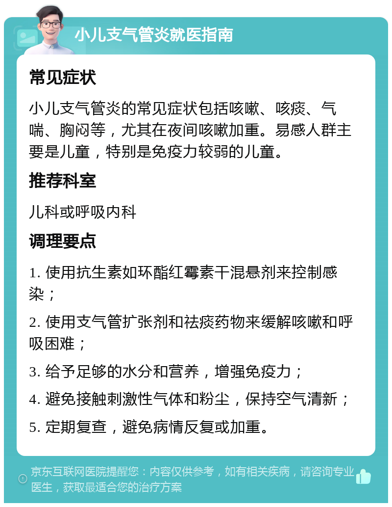 小儿支气管炎就医指南 常见症状 小儿支气管炎的常见症状包括咳嗽、咳痰、气喘、胸闷等，尤其在夜间咳嗽加重。易感人群主要是儿童，特别是免疫力较弱的儿童。 推荐科室 儿科或呼吸内科 调理要点 1. 使用抗生素如环酯红霉素干混悬剂来控制感染； 2. 使用支气管扩张剂和祛痰药物来缓解咳嗽和呼吸困难； 3. 给予足够的水分和营养，增强免疫力； 4. 避免接触刺激性气体和粉尘，保持空气清新； 5. 定期复查，避免病情反复或加重。