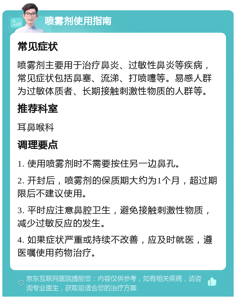 喷雾剂使用指南 常见症状 喷雾剂主要用于治疗鼻炎、过敏性鼻炎等疾病，常见症状包括鼻塞、流涕、打喷嚏等。易感人群为过敏体质者、长期接触刺激性物质的人群等。 推荐科室 耳鼻喉科 调理要点 1. 使用喷雾剂时不需要按住另一边鼻孔。 2. 开封后，喷雾剂的保质期大约为1个月，超过期限后不建议使用。 3. 平时应注意鼻腔卫生，避免接触刺激性物质，减少过敏反应的发生。 4. 如果症状严重或持续不改善，应及时就医，遵医嘱使用药物治疗。