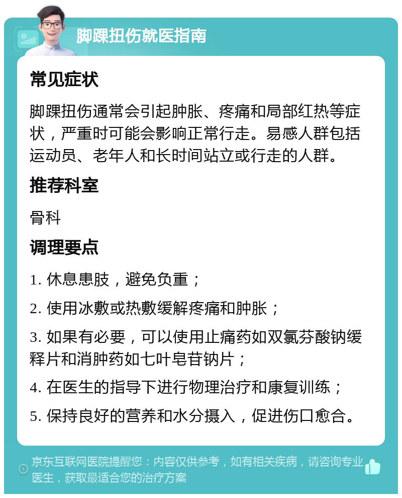 脚踝扭伤就医指南 常见症状 脚踝扭伤通常会引起肿胀、疼痛和局部红热等症状，严重时可能会影响正常行走。易感人群包括运动员、老年人和长时间站立或行走的人群。 推荐科室 骨科 调理要点 1. 休息患肢，避免负重； 2. 使用冰敷或热敷缓解疼痛和肿胀； 3. 如果有必要，可以使用止痛药如双氯芬酸钠缓释片和消肿药如七叶皂苷钠片； 4. 在医生的指导下进行物理治疗和康复训练； 5. 保持良好的营养和水分摄入，促进伤口愈合。