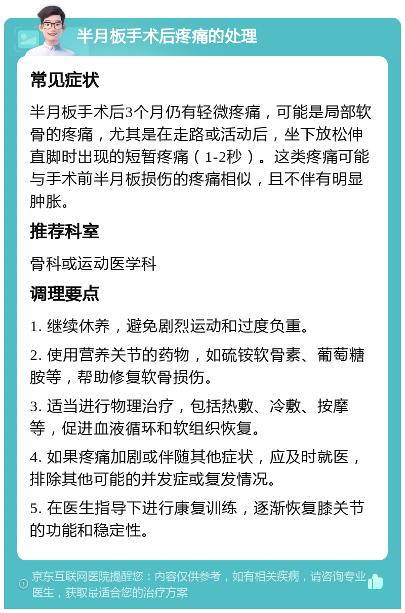 半月板手术后疼痛的处理 常见症状 半月板手术后3个月仍有轻微疼痛，可能是局部软骨的疼痛，尤其是在走路或活动后，坐下放松伸直脚时出现的短暂疼痛（1-2秒）。这类疼痛可能与手术前半月板损伤的疼痛相似，且不伴有明显肿胀。 推荐科室 骨科或运动医学科 调理要点 1. 继续休养，避免剧烈运动和过度负重。 2. 使用营养关节的药物，如硫铵软骨素、葡萄糖胺等，帮助修复软骨损伤。 3. 适当进行物理治疗，包括热敷、冷敷、按摩等，促进血液循环和软组织恢复。 4. 如果疼痛加剧或伴随其他症状，应及时就医，排除其他可能的并发症或复发情况。 5. 在医生指导下进行康复训练，逐渐恢复膝关节的功能和稳定性。