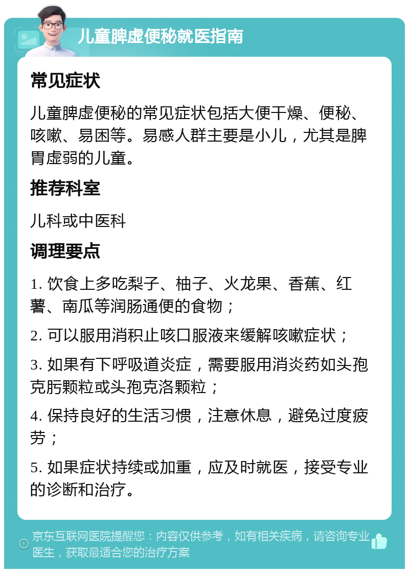 儿童脾虚便秘就医指南 常见症状 儿童脾虚便秘的常见症状包括大便干燥、便秘、咳嗽、易困等。易感人群主要是小儿，尤其是脾胃虚弱的儿童。 推荐科室 儿科或中医科 调理要点 1. 饮食上多吃梨子、柚子、火龙果、香蕉、红薯、南瓜等润肠通便的食物； 2. 可以服用消积止咳口服液来缓解咳嗽症状； 3. 如果有下呼吸道炎症，需要服用消炎药如头孢克肟颗粒或头孢克洛颗粒； 4. 保持良好的生活习惯，注意休息，避免过度疲劳； 5. 如果症状持续或加重，应及时就医，接受专业的诊断和治疗。