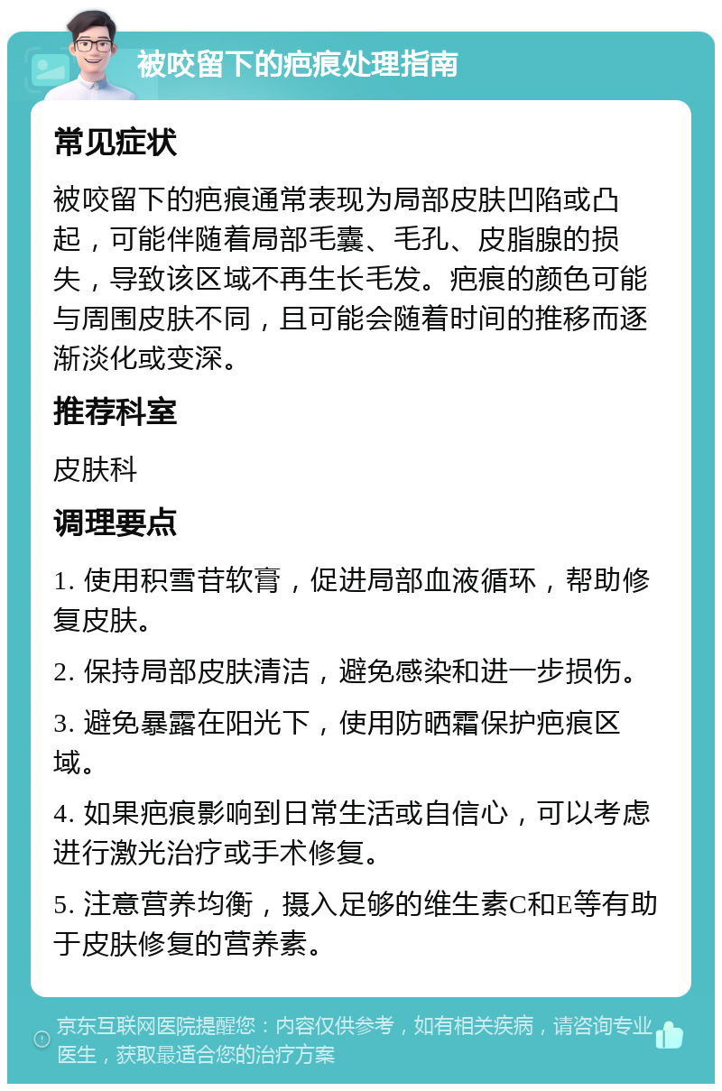 被咬留下的疤痕处理指南 常见症状 被咬留下的疤痕通常表现为局部皮肤凹陷或凸起，可能伴随着局部毛囊、毛孔、皮脂腺的损失，导致该区域不再生长毛发。疤痕的颜色可能与周围皮肤不同，且可能会随着时间的推移而逐渐淡化或变深。 推荐科室 皮肤科 调理要点 1. 使用积雪苷软膏，促进局部血液循环，帮助修复皮肤。 2. 保持局部皮肤清洁，避免感染和进一步损伤。 3. 避免暴露在阳光下，使用防晒霜保护疤痕区域。 4. 如果疤痕影响到日常生活或自信心，可以考虑进行激光治疗或手术修复。 5. 注意营养均衡，摄入足够的维生素C和E等有助于皮肤修复的营养素。