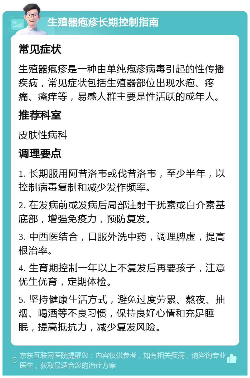 生殖器疱疹长期控制指南 常见症状 生殖器疱疹是一种由单纯疱疹病毒引起的性传播疾病，常见症状包括生殖器部位出现水疱、疼痛、瘙痒等，易感人群主要是性活跃的成年人。 推荐科室 皮肤性病科 调理要点 1. 长期服用阿昔洛韦或伐昔洛韦，至少半年，以控制病毒复制和减少发作频率。 2. 在发病前或发病后局部注射干扰素或白介素基底部，增强免疫力，预防复发。 3. 中西医结合，口服外洗中药，调理脾虚，提高根治率。 4. 生育期控制一年以上不复发后再要孩子，注意优生优育，定期体检。 5. 坚持健康生活方式，避免过度劳累、熬夜、抽烟、喝酒等不良习惯，保持良好心情和充足睡眠，提高抵抗力，减少复发风险。