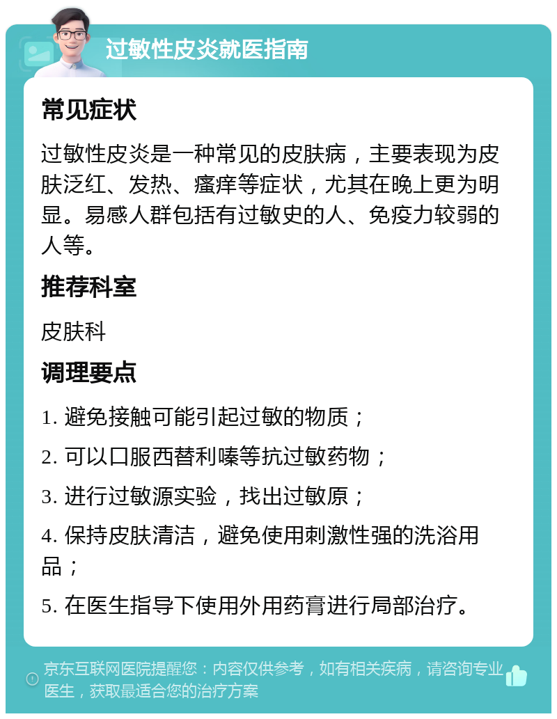 过敏性皮炎就医指南 常见症状 过敏性皮炎是一种常见的皮肤病，主要表现为皮肤泛红、发热、瘙痒等症状，尤其在晚上更为明显。易感人群包括有过敏史的人、免疫力较弱的人等。 推荐科室 皮肤科 调理要点 1. 避免接触可能引起过敏的物质； 2. 可以口服西替利嗪等抗过敏药物； 3. 进行过敏源实验，找出过敏原； 4. 保持皮肤清洁，避免使用刺激性强的洗浴用品； 5. 在医生指导下使用外用药膏进行局部治疗。