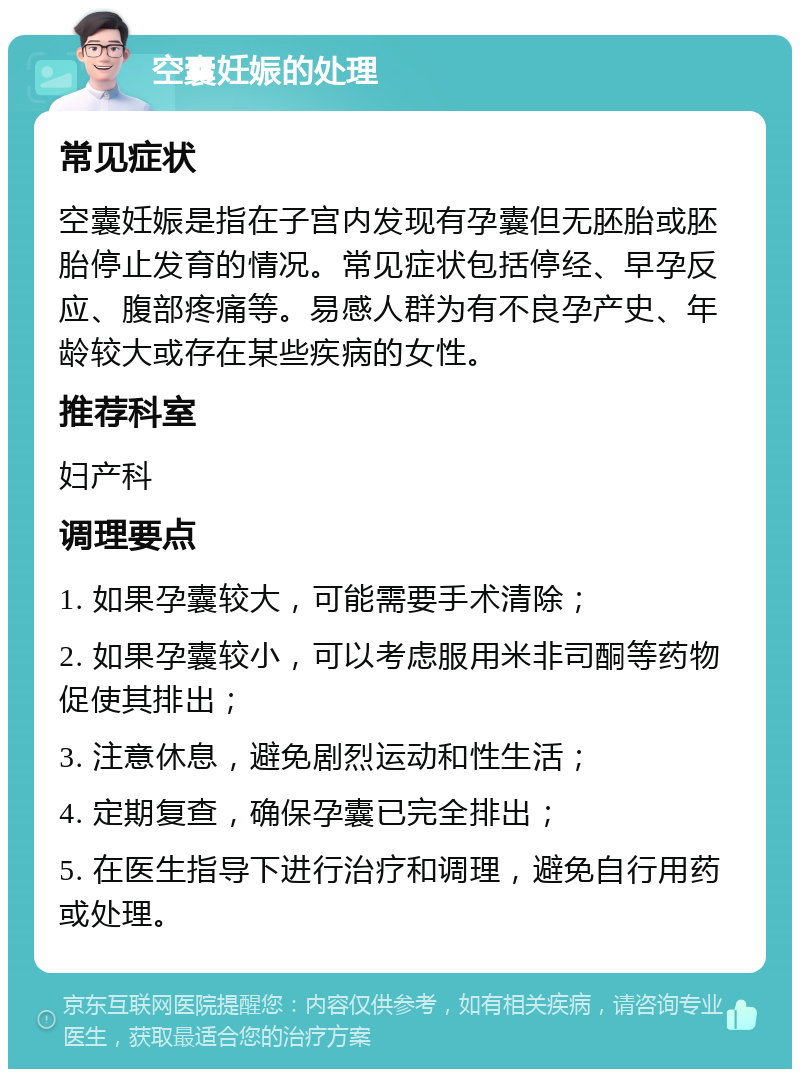 空囊妊娠的处理 常见症状 空囊妊娠是指在子宫内发现有孕囊但无胚胎或胚胎停止发育的情况。常见症状包括停经、早孕反应、腹部疼痛等。易感人群为有不良孕产史、年龄较大或存在某些疾病的女性。 推荐科室 妇产科 调理要点 1. 如果孕囊较大，可能需要手术清除； 2. 如果孕囊较小，可以考虑服用米非司酮等药物促使其排出； 3. 注意休息，避免剧烈运动和性生活； 4. 定期复查，确保孕囊已完全排出； 5. 在医生指导下进行治疗和调理，避免自行用药或处理。