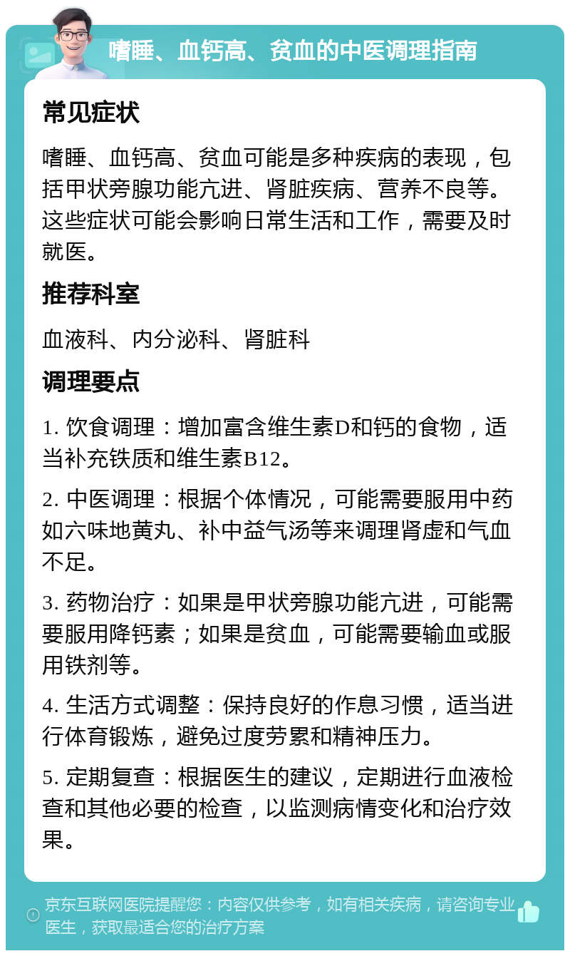 嗜睡、血钙高、贫血的中医调理指南 常见症状 嗜睡、血钙高、贫血可能是多种疾病的表现，包括甲状旁腺功能亢进、肾脏疾病、营养不良等。这些症状可能会影响日常生活和工作，需要及时就医。 推荐科室 血液科、内分泌科、肾脏科 调理要点 1. 饮食调理：增加富含维生素D和钙的食物，适当补充铁质和维生素B12。 2. 中医调理：根据个体情况，可能需要服用中药如六味地黄丸、补中益气汤等来调理肾虚和气血不足。 3. 药物治疗：如果是甲状旁腺功能亢进，可能需要服用降钙素；如果是贫血，可能需要输血或服用铁剂等。 4. 生活方式调整：保持良好的作息习惯，适当进行体育锻炼，避免过度劳累和精神压力。 5. 定期复查：根据医生的建议，定期进行血液检查和其他必要的检查，以监测病情变化和治疗效果。