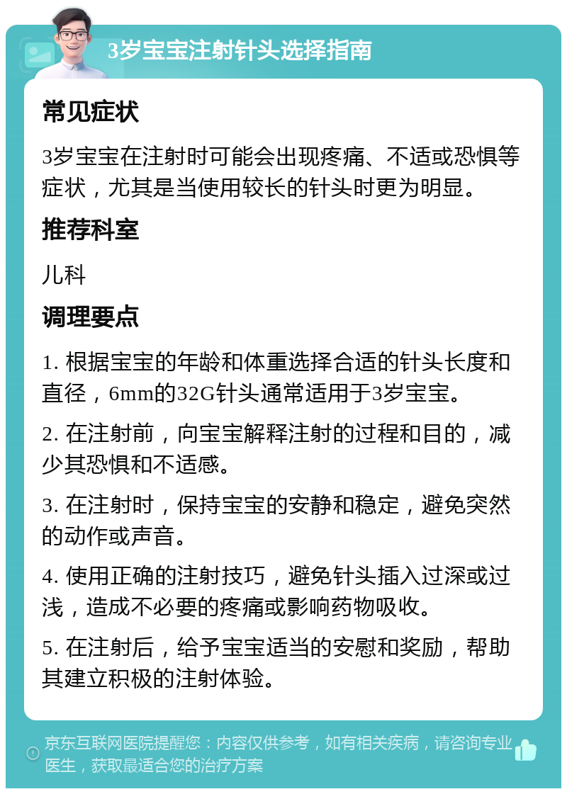 3岁宝宝注射针头选择指南 常见症状 3岁宝宝在注射时可能会出现疼痛、不适或恐惧等症状，尤其是当使用较长的针头时更为明显。 推荐科室 儿科 调理要点 1. 根据宝宝的年龄和体重选择合适的针头长度和直径，6mm的32G针头通常适用于3岁宝宝。 2. 在注射前，向宝宝解释注射的过程和目的，减少其恐惧和不适感。 3. 在注射时，保持宝宝的安静和稳定，避免突然的动作或声音。 4. 使用正确的注射技巧，避免针头插入过深或过浅，造成不必要的疼痛或影响药物吸收。 5. 在注射后，给予宝宝适当的安慰和奖励，帮助其建立积极的注射体验。