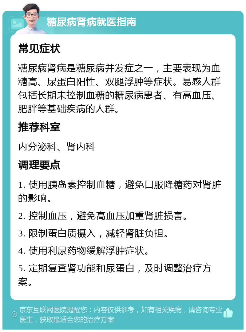 糖尿病肾病就医指南 常见症状 糖尿病肾病是糖尿病并发症之一，主要表现为血糖高、尿蛋白阳性、双腿浮肿等症状。易感人群包括长期未控制血糖的糖尿病患者、有高血压、肥胖等基础疾病的人群。 推荐科室 内分泌科、肾内科 调理要点 1. 使用胰岛素控制血糖，避免口服降糖药对肾脏的影响。 2. 控制血压，避免高血压加重肾脏损害。 3. 限制蛋白质摄入，减轻肾脏负担。 4. 使用利尿药物缓解浮肿症状。 5. 定期复查肾功能和尿蛋白，及时调整治疗方案。